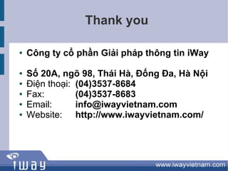 Thank you

●   Công ty cổ phần Giải pháp thông tin iWay

●   Số 20A, ngõ 98, Thái Hà, Đống Đa, Hà Nội
●   Điện thoại: (04)3537-8684
●   Fax:        (04)3537-8683
●   Email:      info@iwayvietnam.com
●   Website: http://www.iwayvietnam.com/
 