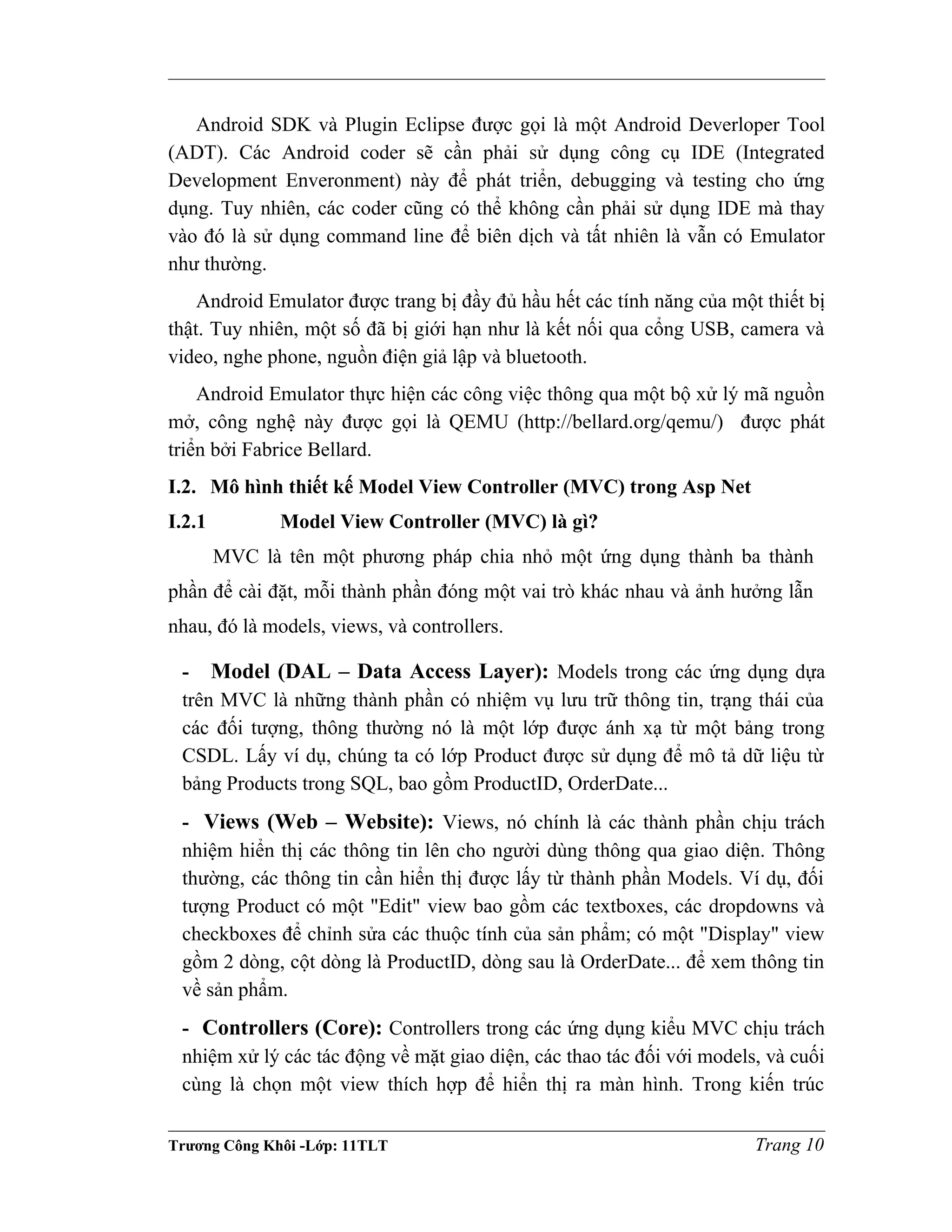 Android SDK và Plugin Eclipse được gọi là một Android Deverloper Tool
(ADT). Các Android coder sẽ cần phải sử dụng công cụ IDE (Integrated
Development Enveronment) này để phát triển, debugging và testing cho ứng
dụng. Tuy nhiên, các coder cũng có thể không cần phải sử dụng IDE mà thay
vào đó là sử dụng command line để biên dịch và tất nhiên là vẫn có Emulator
như thường.
Android Emulator được trang bị đầy đủ hầu hết các tính năng của một thiết bị
thật. Tuy nhiên, một số đã bị giới hạn như là kết nối qua cổng USB, camera và
video, nghe phone, nguồn điện giả lập và bluetooth.
Android Emulator thực hiện các công việc thông qua một bộ xử lý mã nguồn
mở, công nghệ này được gọi là QEMU (http://bellard.org/qemu/) được phát
triển bởi Fabrice Bellard.
I.2. Mô hình thiết kế Model View Controller (MVC) trong Asp Net
I.2.1 Model View Controller (MVC) là gì?
MVC là tên một phương pháp chia nhỏ một ứng dụng thành ba thành
phần để cài đặt, mỗi thành phần đóng một vai trò khác nhau và ảnh hưởng lẫn
nhau, đó là models, views, và controllers.
- Model (DAL – Data Access Layer): Models trong các ứng dụng dựa
trên MVC là những thành phần có nhiệm vụ lưu trữ thông tin, trạng thái của
các đối tượng, thông thường nó là một lớp được ánh xạ từ một bảng trong
CSDL. Lấy ví dụ, chúng ta có lớp Product được sử dụng để mô tả dữ liệu từ
bảng Products trong SQL, bao gồm ProductID, OrderDate...
- Views (Web – Website): Views, nó chính là các thành phần chịu trách
nhiệm hiển thị các thông tin lên cho người dùng thông qua giao diện. Thông
thường, các thông tin cần hiển thị được lấy từ thành phần Models. Ví dụ, đối
tượng Product có một "Edit" view bao gồm các textboxes, các dropdowns và
checkboxes để chỉnh sửa các thuộc tính của sản phẩm; có một "Display" view
gồm 2 dòng, cột dòng là ProductID, dòng sau là OrderDate... để xem thông tin
về sản phẩm.
- Controllers (Core): Controllers trong các ứng dụng kiểu MVC chịu trách
nhiệm xử lý các tác động về mặt giao diện, các thao tác đối với models, và cuối
cùng là chọn một view thích hợp để hiển thị ra màn hình. Trong kiến trúc
Trương Công Khôi -Lớp: 11TLT Trang 10
 