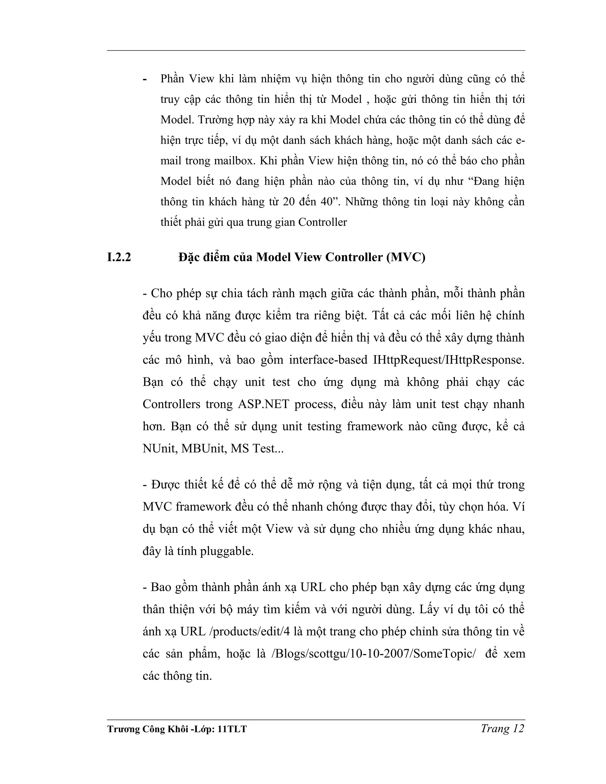 - Phần View khi làm nhiệm vụ hiện thông tin cho người dùng cũng có thể
truy cập các thông tin hiển thị từ Model , hoặc gửi thông tin hiển thị tới
Model. Trường hợp này xảy ra khi Model chứa các thông tin có thể dùng để
hiện trực tiếp, ví dụ một danh sách khách hàng, hoặc một danh sách các e-
mail trong mailbox. Khi phần View hiện thông tin, nó có thể báo cho phần
Model biết nó đang hiện phần nào của thông tin, ví dụ như “Đang hiện
thông tin khách hàng từ 20 đến 40”. Những thông tin loại này không cần
thiết phải gửi qua trung gian Controller
I.2.2 Đặc điểm của Model View Controller (MVC)
- Cho phép sự chia tách rành mạch giữa các thành phần, mỗi thành phần
đều có khả năng được kiểm tra riêng biệt. Tất cả các mối liên hệ chính
yếu trong MVC đều có giao diện để hiển thị và đều có thể xây dựng thành
các mô hình, và bao gồm interface-based IHttpRequest/IHttpResponse.
Bạn có thể chạy unit test cho ứng dụng mà không phải chạy các
Controllers trong ASP.NET process, điều này làm unit test chạy nhanh
hơn. Bạn có thể sử dụng unit testing framework nào cũng được, kể cả
NUnit, MBUnit, MS Test...
- Được thiết kế để có thể dễ mở rộng và tiện dụng, tất cả mọi thứ trong
MVC framework đều có thể nhanh chóng được thay đổi, tùy chọn hóa. Ví
dụ bạn có thể viết một View và sử dụng cho nhiều ứng dụng khác nhau,
đây là tính pluggable.
- Bao gồm thành phần ánh xạ URL cho phép bạn xây dựng các ứng dụng
thân thiện với bộ máy tìm kiếm và với người dùng. Lấy ví dụ tôi có thể
ánh xạ URL /products/edit/4 là một trang cho phép chỉnh sửa thông tin về
các sản phẩm, hoặc là /Blogs/scottgu/10-10-2007/SomeTopic/ để xem
các thông tin.
Trương Công Khôi -Lớp: 11TLT Trang 12
 