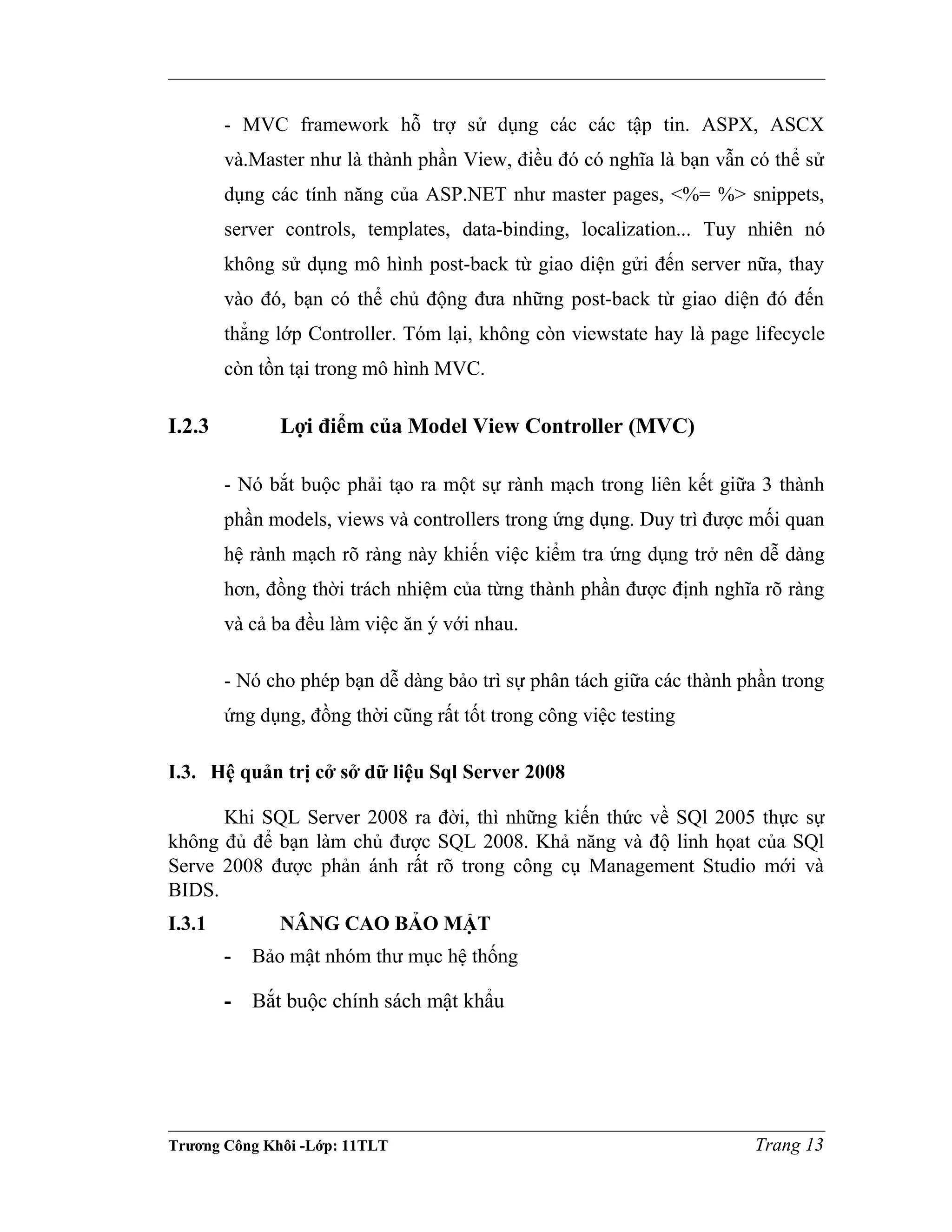 - MVC framework hỗ trợ sử dụng các các tập tin. ASPX, ASCX
và.Master như là thành phần View, điều đó có nghĩa là bạn vẫn có thể sử
dụng các tính năng của ASP.NET như master pages, <%= %> snippets,
server controls, templates, data-binding, localization... Tuy nhiên nó
không sử dụng mô hình post-back từ giao diện gửi đến server nữa, thay
vào đó, bạn có thể chủ động đưa những post-back từ giao diện đó đến
thẳng lớp Controller. Tóm lại, không còn viewstate hay là page lifecycle
còn tồn tại trong mô hình MVC.
I.2.3 Lợi điểm của Model View Controller (MVC)
- Nó bắt buộc phải tạo ra một sự rành mạch trong liên kết giữa 3 thành
phần models, views và controllers trong ứng dụng. Duy trì được mối quan
hệ rành mạch rõ ràng này khiến việc kiểm tra ứng dụng trở nên dễ dàng
hơn, đồng thời trách nhiệm của từng thành phần được định nghĩa rõ ràng
và cả ba đều làm việc ăn ý với nhau.
- Nó cho phép bạn dễ dàng bảo trì sự phân tách giữa các thành phần trong
ứng dụng, đồng thời cũng rất tốt trong công việc testing
I.3. Hệ quản trị cở sở dữ liệu Sql Server 2008
Khi SQL Server 2008 ra đời, thì những kiến thức về SQl 2005 thực sự
không đủ để bạn làm chủ được SQL 2008. Khả năng và độ linh họat của SQl
Serve 2008 được phản ánh rất rõ trong công cụ Management Studio mới và
BIDS.
I.3.1 NÂNG CAO BẢO MẬT
- Bảo mật nhóm thư mục hệ thống
- Bắt buộc chính sách mật khẩu
Trương Công Khôi -Lớp: 11TLT Trang 13
 
