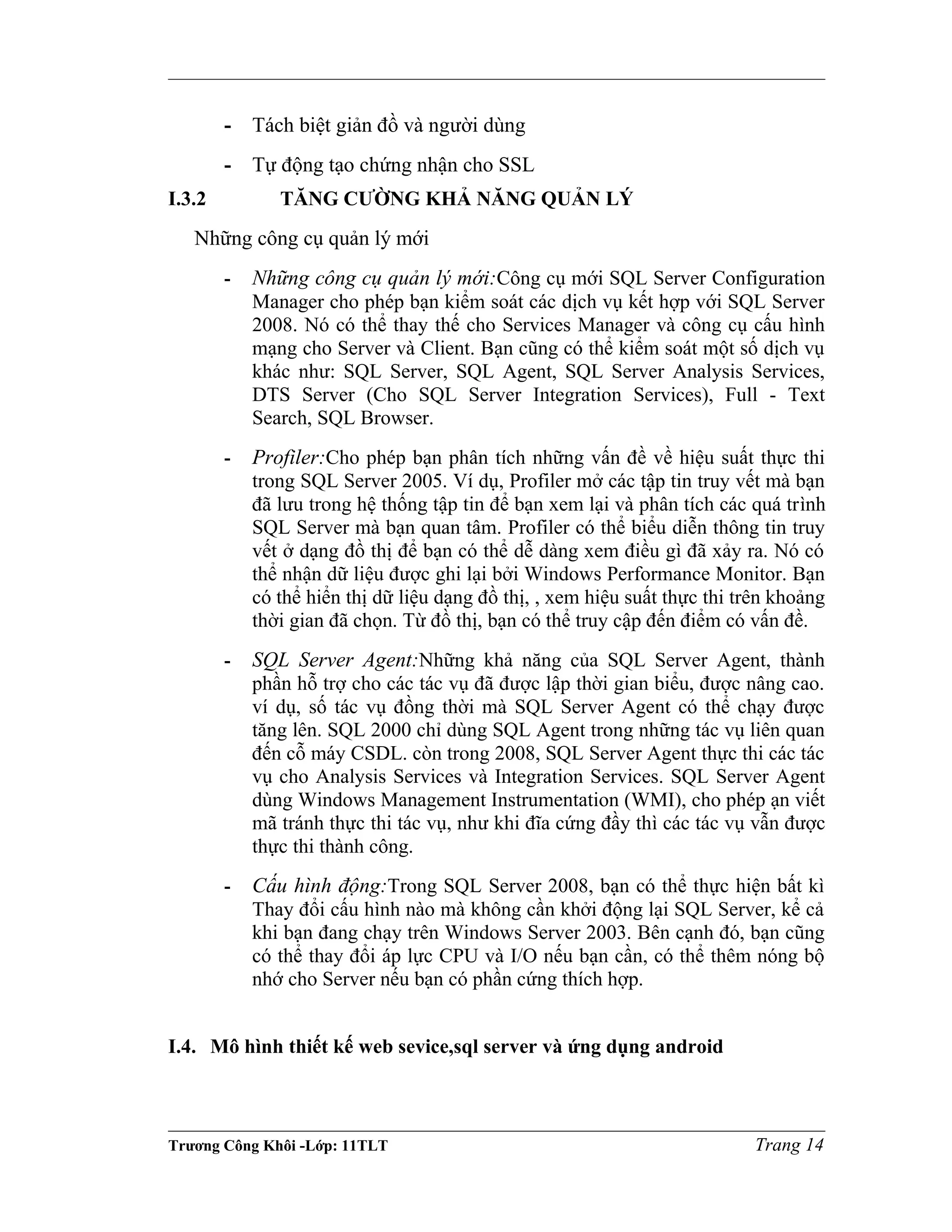 - Tách biệt giản đồ và người dùng
- Tự động tạo chứng nhận cho SSL
I.3.2 TĂNG CƯỜNG KHẢ NĂNG QUẢN LÝ
Những công cụ quản lý mới
- Những công cụ quản lý mới:Công cụ mới SQL Server Configuration
Manager cho phép bạn kiểm soát các dịch vụ kết hợp với SQL Server
2008. Nó có thể thay thế cho Services Manager và công cụ cấu hình
mạng cho Server và Client. Bạn cũng có thể kiểm soát một số dịch vụ
khác như: SQL Server, SQL Agent, SQL Server Analysis Services,
DTS Server (Cho SQL Server Integration Services), Full - Text
Search, SQL Browser.
- Profiler:Cho phép bạn phân tích những vấn đề về hiệu suất thực thi
trong SQL Server 2005. Ví dụ, Profiler mở các tập tin truy vết mà bạn
đã lưu trong hệ thống tập tin để bạn xem lại và phân tích các quá trình
SQL Server mà bạn quan tâm. Profiler có thể biểu diễn thông tin truy
vết ở dạng đồ thị để bạn có thể dễ dàng xem điều gì đã xảy ra. Nó có
thể nhận dữ liệu được ghi lại bởi Windows Performance Monitor. Bạn
có thể hiển thị dữ liệu dạng đồ thị, , xem hiệu suất thực thi trên khoảng
thời gian đã chọn. Từ đồ thị, bạn có thể truy cập đến điểm có vấn đề.
- SQL Server Agent:Những khả năng của SQL Server Agent, thành
phần hỗ trợ cho các tác vụ đã được lập thời gian biểu, được nâng cao.
ví dụ, số tác vụ đồng thời mà SQL Server Agent có thể chạy được
tăng lên. SQL 2000 chỉ dùng SQL Agent trong những tác vụ liên quan
đến cỗ máy CSDL. còn trong 2008, SQL Server Agent thực thi các tác
vụ cho Analysis Services và Integration Services. SQL Server Agent
dùng Windows Management Instrumentation (WMI), cho phép ạn viết
mã tránh thực thi tác vụ, như khi đĩa cứng đầy thì các tác vụ vẫn được
thực thi thành công.
- Cấu hình động:Trong SQL Server 2008, bạn có thể thực hiện bất kì
Thay đổi cấu hình nào mà không cần khởi động lại SQL Server, kể cả
khi bạn đang chạy trên Windows Server 2003. Bên cạnh đó, bạn cũng
có thể thay đổi áp lực CPU và I/O nếu bạn cần, có thể thêm nóng bộ
nhớ cho Server nếu bạn có phần cứng thích hợp.
I.4. Mô hình thiết kế web sevice,sql server và ứng dụng android
Trương Công Khôi -Lớp: 11TLT Trang 14
 