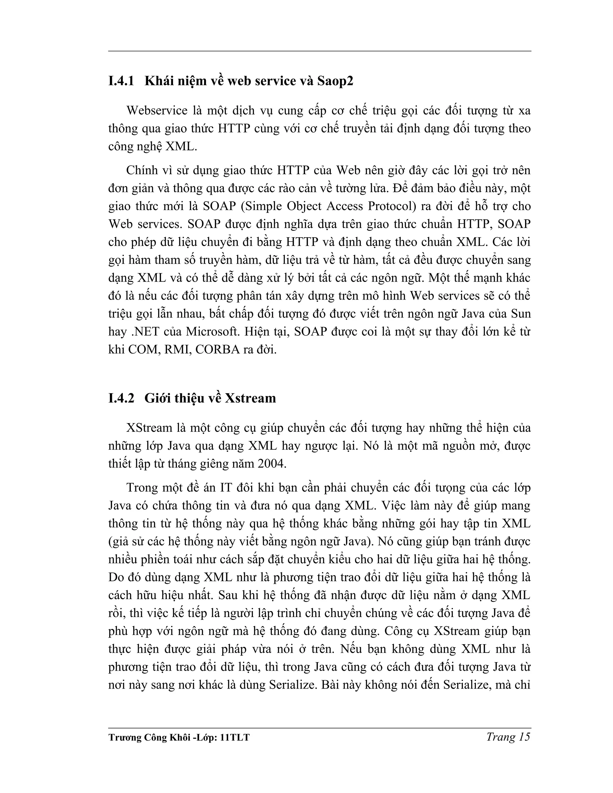 I.4.1 Khái niệm về web service và Saop2
Webservice là một dịch vụ cung cấp cơ chế triệu gọi các đối tượng từ xa
thông qua giao thức HTTP cùng với cơ chế truyền tải định dạng đối tượng theo
công nghệ XML.
Chính vì sử dụng giao thức HTTP của Web nên giờ đây các lời gọi trở nên
đơn giản và thông qua được các rào cản về tường lửa. Để đảm bảo điều này, một
giao thức mới là SOAP (Simple Object Access Protocol) ra đời để hỗ trợ cho
Web services. SOAP được định nghĩa dựa trên giao thức chuẩn HTTP, SOAP
cho phép dữ liệu chuyển đi bằng HTTP và định dạng theo chuẩn XML. Các lời
gọi hàm tham số truyền hàm, dữ liệu trả về từ hàm, tất cả đều được chuyển sang
dạng XML và có thể dễ dàng xử lý bởi tất cả các ngôn ngữ. Một thế mạnh khác
đó là nếu các đối tượng phân tán xây dựng trên mô hình Web services sẽ có thể
triệu gọi lẫn nhau, bất chấp đối tượng đó được viết trên ngôn ngữ Java của Sun
hay .NET của Microsoft. Hiện tại, SOAP được coi là một sự thay đổi lớn kể từ
khi COM, RMI, CORBA ra đời.
I.4.2 Giới thiệu về Xstream
XStream là một công cụ giúp chuyển các đối tượng hay những thể hiện của
những lớp Java qua dạng XML hay ngược lại. Nó là một mã nguồn mở, được
thiết lập từ tháng giêng năm 2004.
Trong một đề án IT đôi khi bạn cần phải chuyển các đối tưọng của các lớp
Java có chứa thông tin và đưa nó qua dạng XML. Việc làm này để giúp mang
thông tin từ hệ thống này qua hệ thống khác bằng những gói hay tập tin XML
(giả sử các hệ thống này viết bằng ngôn ngữ Java). Nó cũng giúp bạn tránh được
nhiều phiền toái như cách sắp đặt chuyển kiểu cho hai dữ liệu giữa hai hệ thống.
Do đó dùng dạng XML như là phương tiện trao đổi dữ liệu giữa hai hệ thống là
cách hữu hiệu nhất. Sau khi hệ thống đã nhận được dữ liệu nằm ở dạng XML
rồi, thì việc kế tiếp là người lập trình chỉ chuyển chúng về các đối tượng Java để
phù hợp với ngôn ngữ mà hệ thống đó đang dùng. Công cụ XStream giúp bạn
thực hiện được giải pháp vừa nói ở trên. Nếu bạn không dùng XML như là
phương tiện trao đổi dữ liệu, thì trong Java cũng có cách đưa đối tượng Java từ
nơi này sang nơi khác là dùng Serialize. Bài này không nói đến Serialize, mà chỉ
Trương Công Khôi -Lớp: 11TLT Trang 15
 