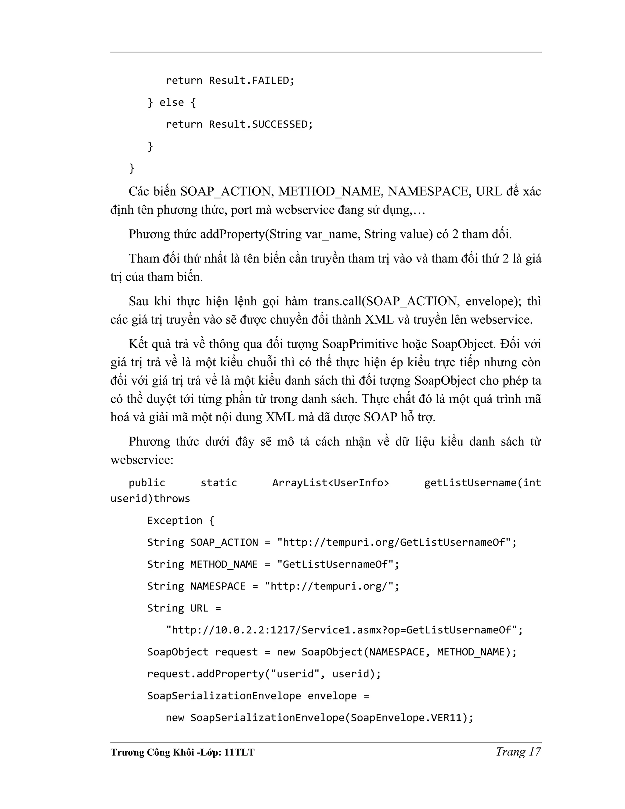 return Result.FAILED;
} else {
return Result.SUCCESSED;
}
}
Các biến SOAP_ACTION, METHOD_NAME, NAMESPACE, URL để xác
định tên phương thức, port mà webservice đang sử dụng,…
Phương thức addProperty(String var_name, String value) có 2 tham đối.
Tham đối thứ nhất là tên biến cần truyền tham trị vào và tham đối thứ 2 là giá
trị của tham biến.
Sau khi thực hiện lệnh gọi hàm trans.call(SOAP_ACTION, envelope); thì
các giá trị truyền vào sẽ được chuyển đổi thành XML và truyền lên webservice.
Kết quả trả về thông qua đối tượng SoapPrimitive hoặc SoapObject. Đối với
giá trị trả về là một kiểu chuỗi thì có thể thực hiện ép kiểu trực tiếp nhưng còn
đối với giá trị trả về là một kiểu danh sách thì đối tượng SoapObject cho phép ta
có thể duyệt tới từng phần tử trong danh sách. Thực chất đó là một quá trình mã
hoá và giải mã một nội dung XML mà đã được SOAP hỗ trợ.
Phương thức dưới đây sẽ mô tả cách nhận về dữ liệu kiểu danh sách từ
webservice:
public static ArrayList<UserInfo> getListUsername(int
userid)throws
Exception {
String SOAP_ACTION = "http://tempuri.org/GetListUsernameOf";
String METHOD_NAME = "GetListUsernameOf";
String NAMESPACE = "http://tempuri.org/";
String URL =
"http://10.0.2.2:1217/Service1.asmx?op=GetListUsernameOf";
SoapObject request = new SoapObject(NAMESPACE, METHOD_NAME);
request.addProperty("userid", userid);
SoapSerializationEnvelope envelope =
new SoapSerializationEnvelope(SoapEnvelope.VER11);
Trương Công Khôi -Lớp: 11TLT Trang 17
 