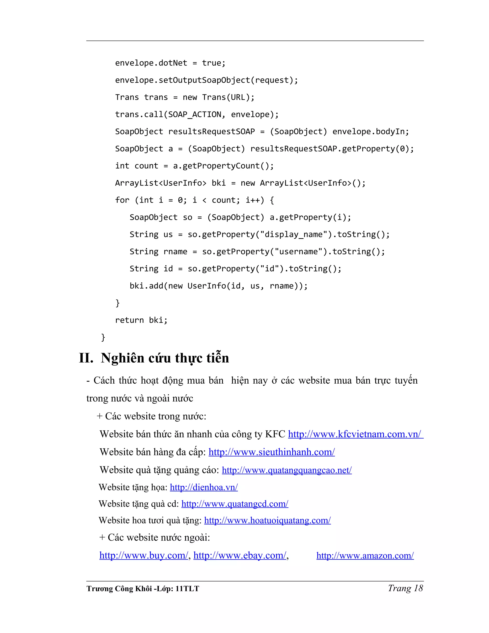 envelope.dotNet = true;
envelope.setOutputSoapObject(request);
Trans trans = new Trans(URL);
trans.call(SOAP_ACTION, envelope);
SoapObject resultsRequestSOAP = (SoapObject) envelope.bodyIn;
SoapObject a = (SoapObject) resultsRequestSOAP.getProperty(0);
int count = a.getPropertyCount();
ArrayList<UserInfo> bki = new ArrayList<UserInfo>();
for (int i = 0; i < count; i++) {
SoapObject so = (SoapObject) a.getProperty(i);
String us = so.getProperty("display_name").toString();
String rname = so.getProperty("username").toString();
String id = so.getProperty("id").toString();
bki.add(new UserInfo(id, us, rname));
}
return bki;
}
II. Nghiên cứu thực tiễn
- Cách thức hoạt động mua bán hiện nay ở các website mua bán trực tuyến
trong nước và ngoài nước
+ Các website trong nước:
Website bán thức ăn nhanh của công ty KFC http://www.kfcvietnam.com.vn/
Website bán hàng đa cấp: http://www.sieuthinhanh.com/
Website quà tặng quảng cáo: http://www.quatangquangcao.net/
Website tặng họa: http://dienhoa.vn/
Website tặng quà cd: http://www.quatangcd.com/
Website hoa tươi quà tặng: http://www.hoatuoiquatang.com/
+ Các website nước ngoài:
http://www.buy.com/, http://www.ebay.com/, http://www.amazon.com/
Trương Công Khôi -Lớp: 11TLT Trang 18
 