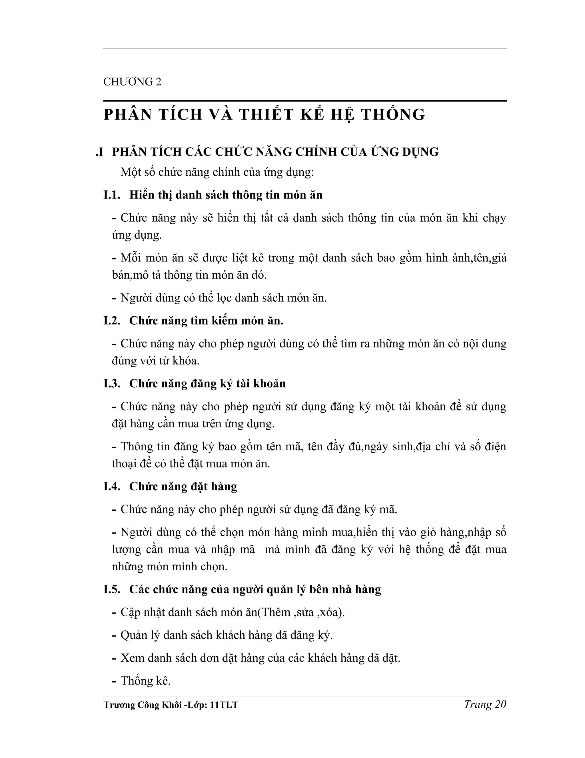 CHƯƠNG 2
PHÂN TÍCH VÀ THIẾT KẾ HỆ THỐNG
.I PHÂN TÍCH CÁC CHỨC NĂNG CHÍNH CỦA ỨNG DỤNG
Một số chức năng chính của ứng dụng:
I.1. Hiển thị danh sách thông tin món ăn
- Chức năng này sẽ hiển thị tất cả danh sách thông tin của món ăn khi chạy
ứng dụng.
- Mỗi món ăn sẽ được liệt kê trong một danh sách bao gồm hình ảnh,tên,giá
bán,mô tả thông tin món ăn đó.
- Người dùng có thể lọc danh sách món ăn.
I.2. Chức năng tìm kiếm món ăn.
- Chức năng này cho phép người dùng có thể tìm ra những món ăn có nội dung
đúng với từ khóa.
I.3. Chức năng đăng ký tài khoản
- Chức năng này cho phép người sử dụng đăng ký một tài khoản để sử dụng
đặt hàng cần mua trên ứng dụng.
- Thông tin đăng ký bao gồm tên mã, tên đầy đủ,ngày sinh,địa chỉ và số điện
thoại để có thể đặt mua món ăn.
I.4. Chức năng đặt hàng
- Chức năng này cho phép người sử dụng đã đăng ký mã.
- Người dùng có thể chọn món hàng mình mua,hiển thị vào giỏ hàng,nhập số
lượng cần mua và nhập mã mà mình đã đăng ký với hệ thống để đặt mua
những món mình chọn.
I.5. Các chức năng của người quản lý bên nhà hàng
- Cập nhật danh sách món ăn(Thêm ,sửa ,xóa).
- Quản lý danh sách khách hàng đã đăng ký.
- Xem danh sách đơn đặt hàng của các khách hàng đã đặt.
- Thống kê.
Trương Công Khôi -Lớp: 11TLT Trang 20
 