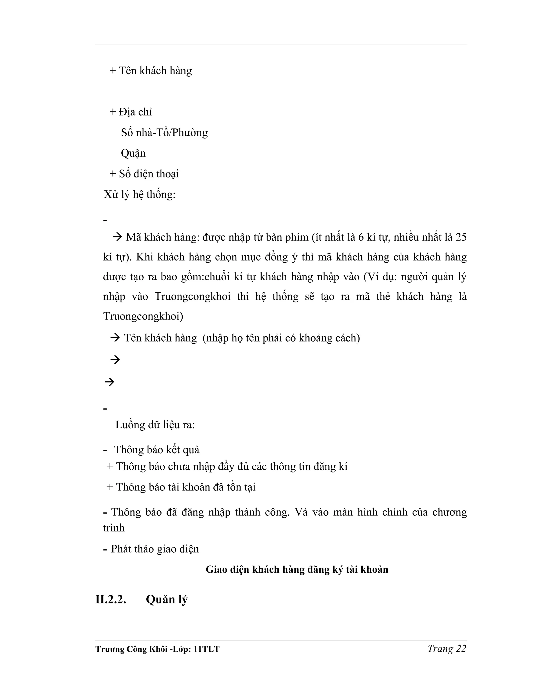 + Tên khách hàng
+ Địa chỉ
Số nhà-Tổ/Phường
Quận
+ Số điện thoại
Xử lý hệ thống:
-
 Mã khách hàng: được nhập từ bàn phím (ít nhất là 6 kí tự, nhiều nhất là 25
kí tự). Khi khách hàng chọn mục đồng ý thì mã khách hàng của khách hàng
được tạo ra bao gồm:chuổi kí tự khách hàng nhập vào (Ví dụ: người quản lý
nhập vào Truongcongkhoi thì hệ thống sẽ tạo ra mã thẻ khách hàng là
Truongcongkhoi)
 Tên khách hàng (nhập họ tên phải có khoảng cách)


-
Luồng dữ liệu ra:
- Thông báo kết quả
+ Thông báo chưa nhập đầy đủ các thông tin đăng kí
+ Thông báo tài khoản đã tồn tại
- Thông báo đã đăng nhập thành công. Và vào màn hình chính của chương
trình
- Phát thảo giao diện
Giao diện khách hàng đăng ký tài khoản
II.2.2. Quản lý
Trương Công Khôi -Lớp: 11TLT Trang 22
 