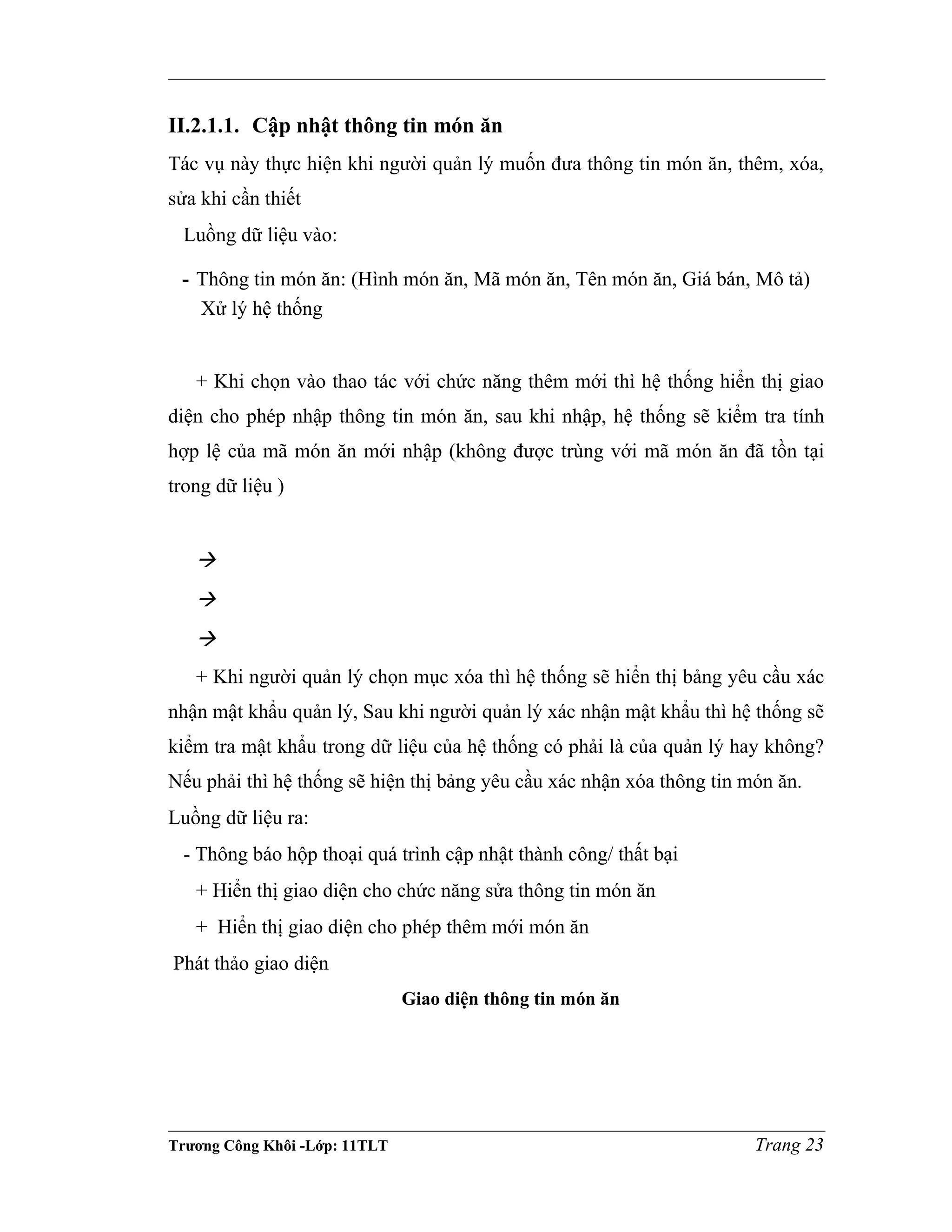 II.2.1.1. Cập nhật thông tin món ăn
Tác vụ này thực hiện khi người quản lý muốn đưa thông tin món ăn, thêm, xóa,
sửa khi cần thiết
Luồng dữ liệu vào:
- Thông tin món ăn: (Hình món ăn, Mã món ăn, Tên món ăn, Giá bán, Mô tả)
Xử lý hệ thống
+ Khi chọn vào thao tác với chức năng thêm mới thì hệ thống hiển thị giao
diện cho phép nhập thông tin món ăn, sau khi nhập, hệ thống sẽ kiểm tra tính
hợp lệ của mã món ăn mới nhập (không được trùng với mã món ăn đã tồn tại
trong dữ liệu )



+ Khi người quản lý chọn mục xóa thì hệ thống sẽ hiển thị bảng yêu cầu xác
nhận mật khẩu quản lý, Sau khi người quản lý xác nhận mật khẩu thì hệ thống sẽ
kiểm tra mật khẩu trong dữ liệu của hệ thống có phải là của quản lý hay không?
Nếu phải thì hệ thống sẽ hiện thị bảng yêu cầu xác nhận xóa thông tin món ăn.
Luồng dữ liệu ra:
- Thông báo hộp thoại quá trình cập nhật thành công/ thất bại
+ Hiển thị giao diện cho chức năng sửa thông tin món ăn
+ Hiển thị giao diện cho phép thêm mới món ăn
Phát thảo giao diện
Giao diện thông tin món ăn
Trương Công Khôi -Lớp: 11TLT Trang 23
 