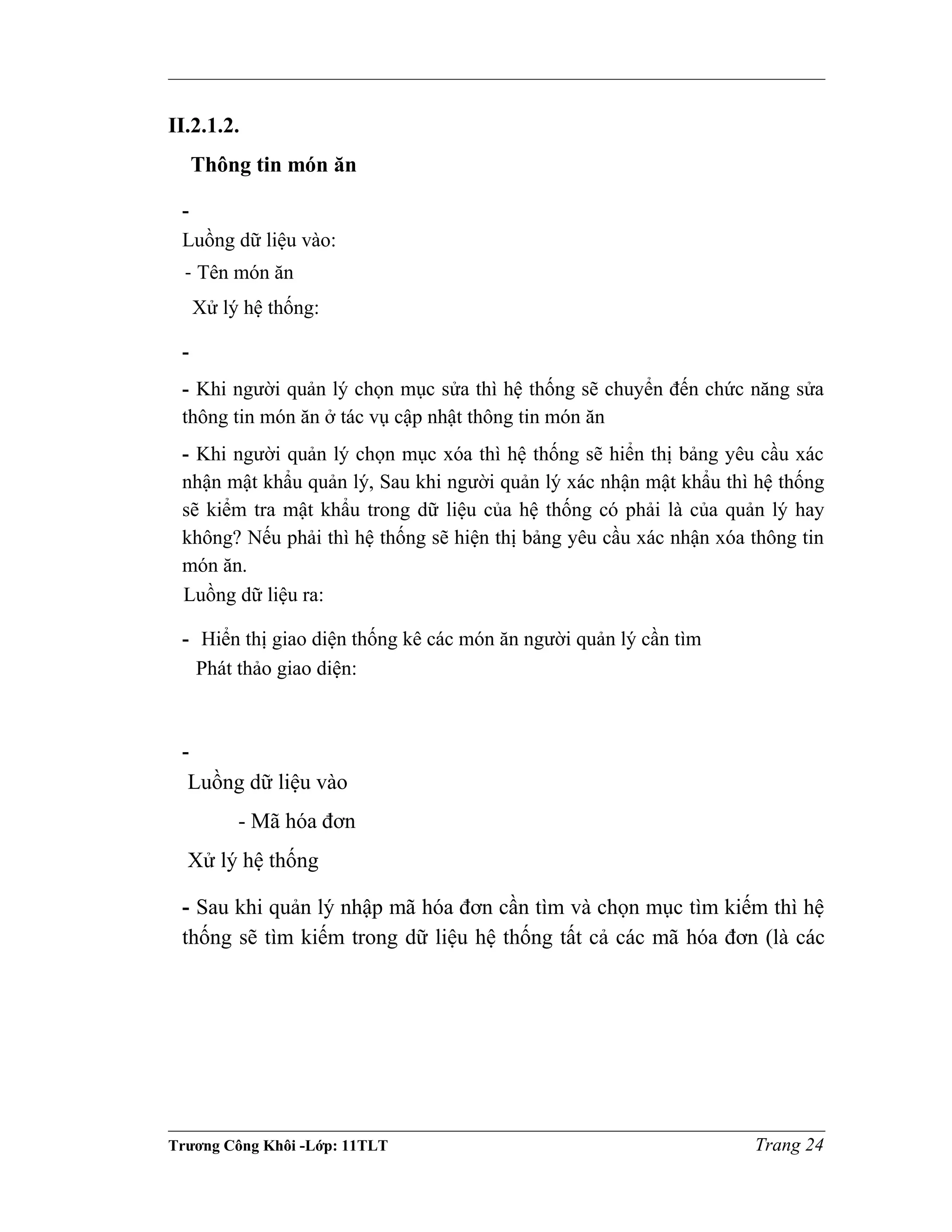 II.2.1.2.
Thông tin món ăn
-
Luồng dữ liệu vào:
- Tên món ăn
Xử lý hệ thống:
-
- Khi người quản lý chọn mục sửa thì hệ thống sẽ chuyển đến chức năng sửa
thông tin món ăn ở tác vụ cập nhật thông tin món ăn
- Khi người quản lý chọn mục xóa thì hệ thống sẽ hiển thị bảng yêu cầu xác
nhận mật khẩu quản lý, Sau khi người quản lý xác nhận mật khẩu thì hệ thống
sẽ kiểm tra mật khẩu trong dữ liệu của hệ thống có phải là của quản lý hay
không? Nếu phải thì hệ thống sẽ hiện thị bảng yêu cầu xác nhận xóa thông tin
món ăn.
Luồng dữ liệu ra:
- Hiển thị giao diện thống kê các món ăn người quản lý cần tìm
Phát thảo giao diện:
-
Luồng dữ liệu vào
- Mã hóa đơn
Xử lý hệ thống
- Sau khi quản lý nhập mã hóa đơn cần tìm và chọn mục tìm kiếm thì hệ
thống sẽ tìm kiếm trong dữ liệu hệ thống tất cả các mã hóa đơn (là các
Trương Công Khôi -Lớp: 11TLT Trang 24
 