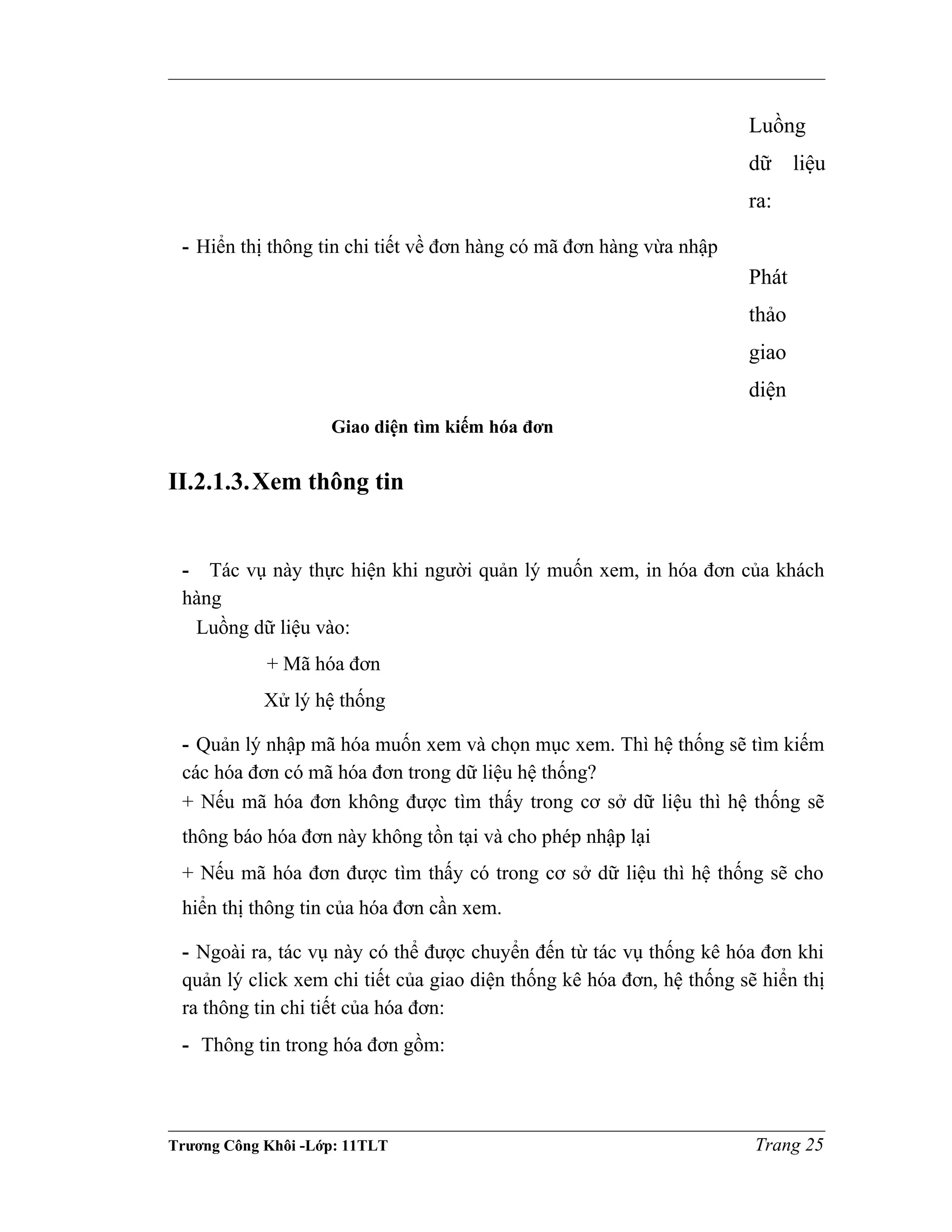 Luồng
dữ liệu
ra:
- Hiển thị thông tin chi tiết về đơn hàng có mã đơn hàng vừa nhập
Phát
thảo
giao
diện
Giao diện tìm kiếm hóa đơn
II.2.1.3.Xem thông tin
- Tác vụ này thực hiện khi người quản lý muốn xem, in hóa đơn của khách
hàng
Luồng dữ liệu vào:
+ Mã hóa đơn
Xử lý hệ thống
- Quản lý nhập mã hóa muốn xem và chọn mục xem. Thì hệ thống sẽ tìm kiếm
các hóa đơn có mã hóa đơn trong dữ liệu hệ thống?
+ Nếu mã hóa đơn không được tìm thấy trong cơ sở dữ liệu thì hệ thống sẽ
thông báo hóa đơn này không tồn tại và cho phép nhập lại
+ Nếu mã hóa đơn được tìm thấy có trong cơ sở dữ liệu thì hệ thống sẽ cho
hiển thị thông tin của hóa đơn cần xem.
- Ngoài ra, tác vụ này có thể được chuyển đến từ tác vụ thống kê hóa đơn khi
quản lý click xem chi tiết của giao diện thống kê hóa đơn, hệ thống sẽ hiển thị
ra thông tin chi tiết của hóa đơn:
- Thông tin trong hóa đơn gồm:
Trương Công Khôi -Lớp: 11TLT Trang 25
 