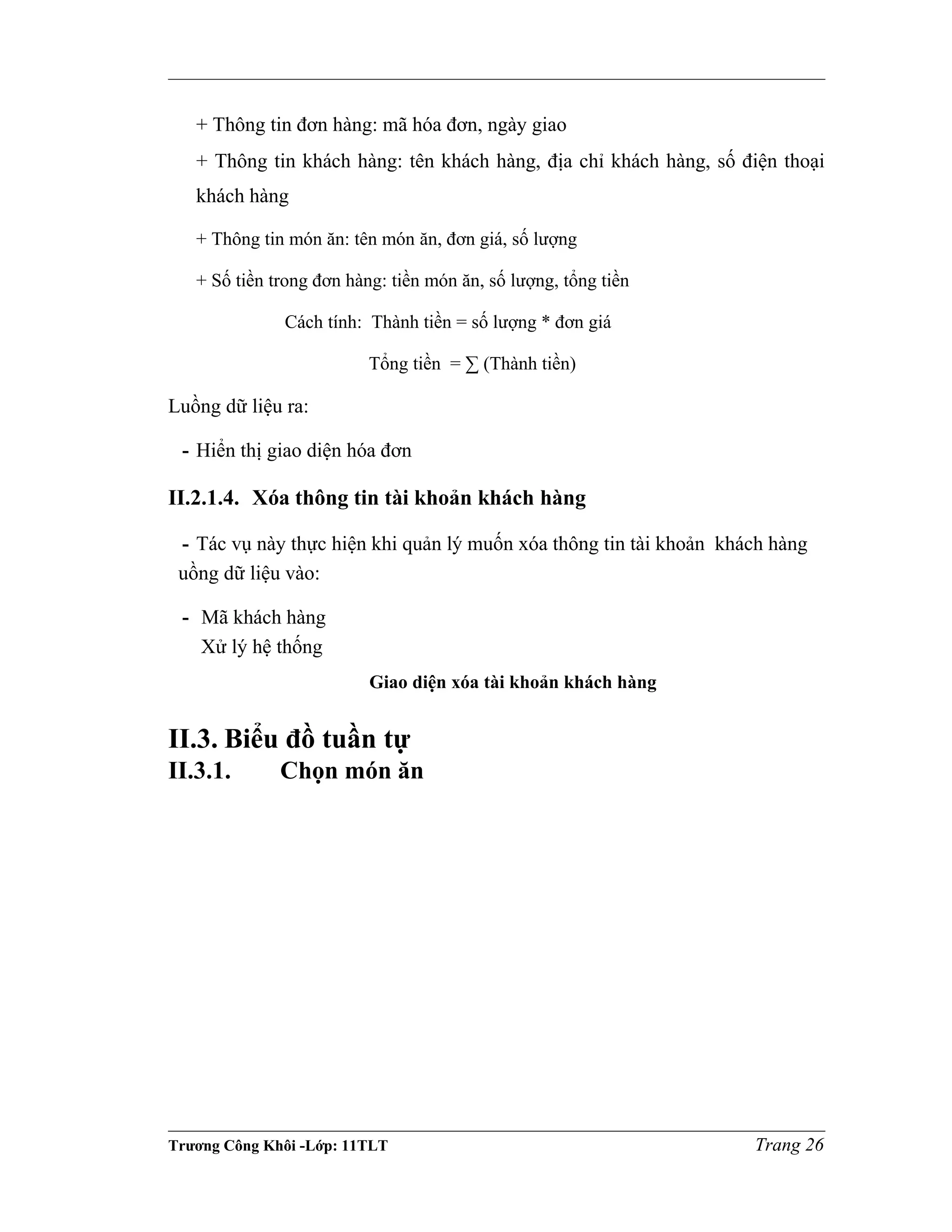 + Thông tin đơn hàng: mã hóa đơn, ngày giao
+ Thông tin khách hàng: tên khách hàng, địa chỉ khách hàng, số điện thoại
khách hàng
+ Thông tin món ăn: tên món ăn, đơn giá, số lượng
+ Số tiền trong đơn hàng: tiền món ăn, số lượng, tổng tiền
Cách tính: Thành tiền = số lượng * đơn giá
Tổng tiền = ∑ (Thành tiền)
Luồng dữ liệu ra:
- Hiển thị giao diện hóa đơn
II.2.1.4. Xóa thông tin tài khoản khách hàng
- Tác vụ này thực hiện khi quản lý muốn xóa thông tin tài khoản khách hàng
uồng dữ liệu vào:
- Mã khách hàng
Xử lý hệ thống
Giao diện xóa tài khoản khách hàng
II.3. Biểu đồ tuần tự
II.3.1. Chọn món ăn
Trương Công Khôi -Lớp: 11TLT Trang 26
 