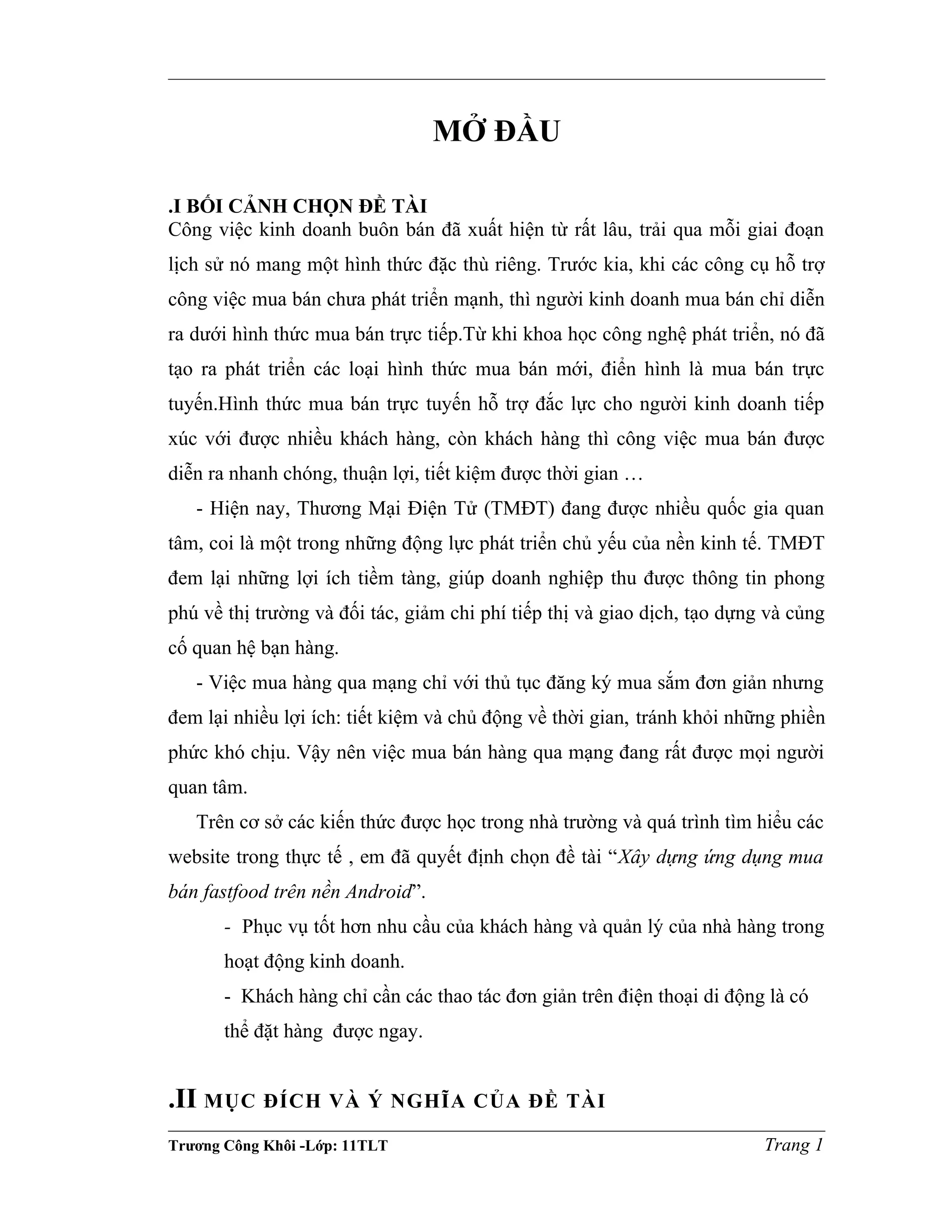 MỞ ĐẦU
.I BỐI CẢNH CHỌN ĐỀ TÀI
Công việc kinh doanh buôn bán đã xuất hiện từ rất lâu, trải qua mỗi giai đoạn
lịch sử nó mang một hình thức đặc thù riêng. Trước kia, khi các công cụ hỗ trợ
công việc mua bán chưa phát triển mạnh, thì người kinh doanh mua bán chỉ diễn
ra dưới hình thức mua bán trực tiếp.Từ khi khoa học công nghệ phát triển, nó đã
tạo ra phát triển các loại hình thức mua bán mới, điển hình là mua bán trực
tuyến.Hình thức mua bán trực tuyến hỗ trợ đắc lực cho người kinh doanh tiếp
xúc với được nhiều khách hàng, còn khách hàng thì công việc mua bán được
diễn ra nhanh chóng, thuận lợi, tiết kiệm được thời gian …
- Hiện nay, Thương Mại Điện Tử (TMĐT) đang được nhiều quốc gia quan
tâm, coi là một trong những động lực phát triển chủ yếu của nền kinh tế. TMĐT
đem lại những lợi ích tiềm tàng, giúp doanh nghiệp thu được thông tin phong
phú về thị trường và đối tác, giảm chi phí tiếp thị và giao dịch, tạo dựng và củng
cố quan hệ bạn hàng.
- Việc mua hàng qua mạng chỉ với thủ tục đăng ký mua sắm đơn giản nhưng
đem lại nhiều lợi ích: tiết kiệm và chủ động về thời gian, tránh khỏi những phiền
phức khó chịu. Vậy nên việc mua bán hàng qua mạng đang rất được mọi người
quan tâm.
Trên cơ sở các kiến thức được học trong nhà trường và quá trình tìm hiểu các
website trong thực tế , em đã quyết định chọn đề tài “Xây dựng ứng dụng mua
bán fastfood trên nền Android”.
- Phục vụ tốt hơn nhu cầu của khách hàng và quản lý của nhà hàng trong
hoạt động kinh doanh.
- Khách hàng chỉ cần các thao tác đơn giản trên điện thoại di động là có
thể đặt hàng được ngay.
.II MỤC ĐÍCH VÀ Ý NGHĨA CỦA ĐỀ TÀI
Trương Công Khôi -Lớp: 11TLT Trang 1
 