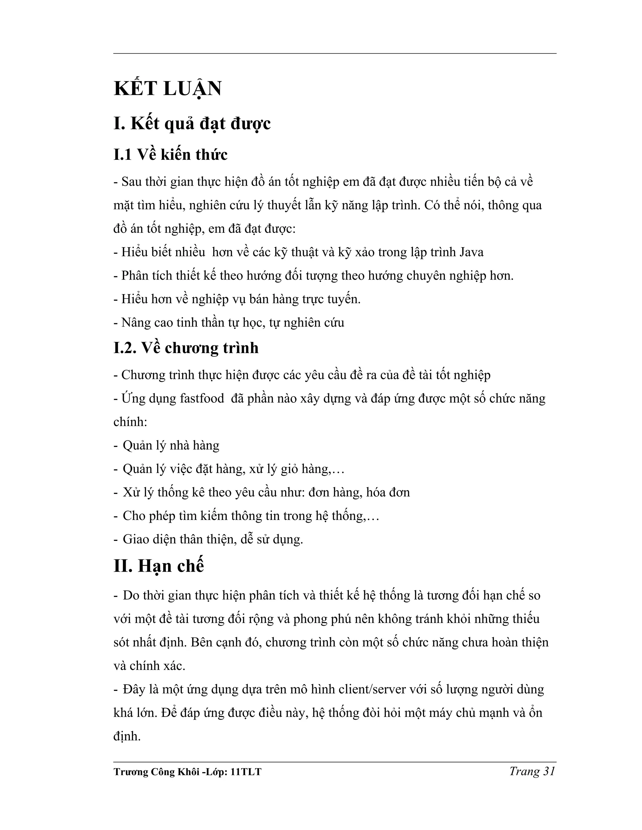 KẾT LUẬN
I. Kết quả đạt được
I.1 Về kiến thức
- Sau thời gian thực hiện đồ án tốt nghiệp em đã đạt được nhiều tiến bộ cả về
mặt tìm hiểu, nghiên cứu lý thuyết lẫn kỹ năng lập trình. Có thể nói, thông qua
đồ án tốt nghiệp, em đã đạt được:
- Hiểu biết nhiều hơn về các kỹ thuật và kỹ xảo trong lập trình Java
- Phân tích thiết kế theo hướng đối tượng theo hướng chuyên nghiệp hơn.
- Hiểu hơn về nghiệp vụ bán hàng trực tuyến.
- Nâng cao tinh thần tự học, tự nghiên cứu
I.2. Về chương trình
- Chương trình thực hiện được các yêu cầu đề ra của đề tài tốt nghiệp
- Ứng dụng fastfood đã phần nào xây dựng và đáp ứng được một số chức năng
chính:
- Quản lý nhà hàng
- Quản lý việc đặt hàng, xử lý giỏ hàng,…
- Xử lý thống kê theo yêu cầu như: đơn hàng, hóa đơn
- Cho phép tìm kiếm thông tin trong hệ thống,…
- Giao diện thân thiện, dễ sử dụng.
II. Hạn chế
- Do thời gian thực hiện phân tích và thiết kế hệ thống là tương đối hạn chế so
với một đề tài tương đối rộng và phong phú nên không tránh khỏi những thiếu
sót nhất định. Bên cạnh đó, chương trình còn một số chức năng chưa hoàn thiện
và chính xác.
- Đây là một ứng dụng dựa trên mô hình client/server với số lượng người dùng
khá lớn. Để đáp ứng được điều này, hệ thống đòi hỏi một máy chủ mạnh và ổn
định.
Trương Công Khôi -Lớp: 11TLT Trang 31
 
