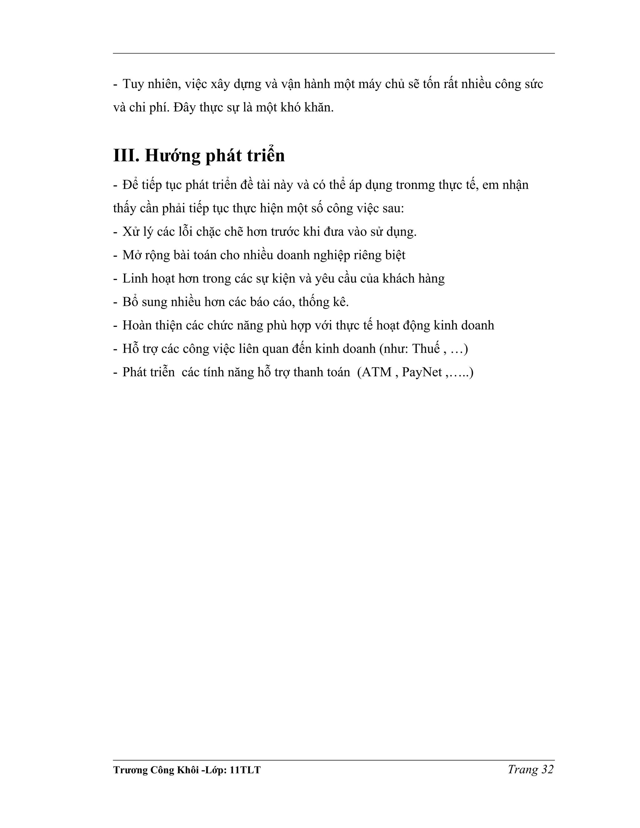 - Tuy nhiên, việc xây dựng và vận hành một máy chủ sẽ tốn rất nhiều công sức
và chi phí. Đây thực sự là một khó khăn.
III. Hướng phát triển
- Để tiếp tục phát triển đề tài này và có thể áp dụng tronmg thực tế, em nhận
thấy cần phải tiếp tục thực hiện một số công việc sau:
- Xử lý các lỗi chặc chẽ hơn trước khi đưa vào sử dụng.
- Mở rộng bài toán cho nhiều doanh nghiệp riêng biệt
- Linh hoạt hơn trong các sự kiện và yêu cầu của khách hàng
- Bổ sung nhiều hơn các báo cáo, thống kê.
- Hoàn thiện các chức năng phù hợp với thực tế hoạt động kinh doanh
- Hỗ trợ các công việc liên quan đến kinh doanh (như: Thuế , …)
- Phát triễn các tính năng hỗ trợ thanh toán (ATM , PayNet ,…..)
Trương Công Khôi -Lớp: 11TLT Trang 32
 