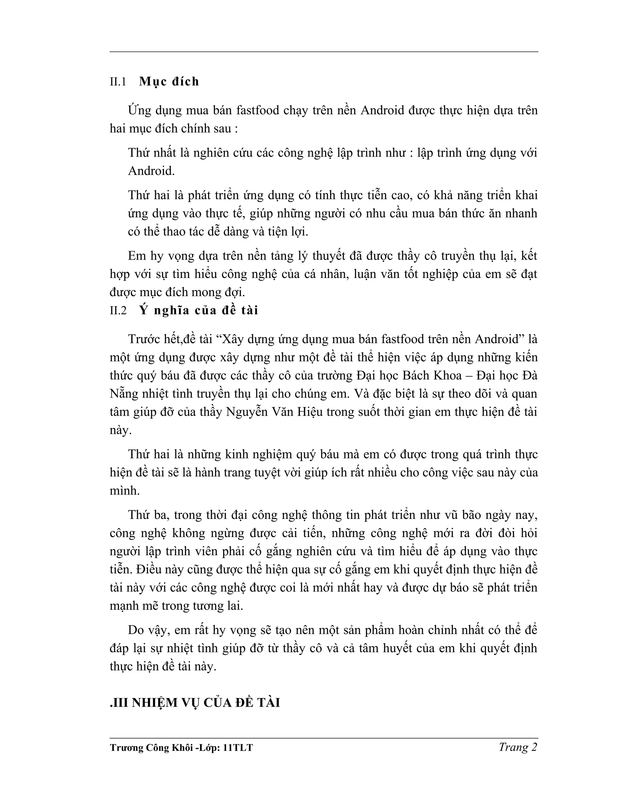 II.1 Mục đích
Ứng dụng mua bán fastfood chạy trên nền Android được thực hiện dựa trên
hai mục đích chính sau :
Thứ nhất là nghiên cứu các công nghệ lập trình như : lập trình ứng dụng với
Android.
Thứ hai là phát triển ứng dụng có tính thực tiễn cao, có khả năng triển khai
ứng dụng vào thực tế, giúp những người có nhu cầu mua bán thức ăn nhanh
có thể thao tác dễ dàng và tiện lợi.
Em hy vọng dựa trên nền tảng lý thuyết đã được thầy cô truyền thụ lại, kết
hợp với sự tìm hiểu công nghệ của cá nhân, luận văn tốt nghiệp của em sẽ đạt
được mục đích mong đợi.
II.2 Ý nghĩa của đề tài
Trước hết,đề tài “Xây dựng ứng dụng mua bán fastfood trên nền Android” là
một ứng dụng được xây dựng như một đề tài thể hiện việc áp dụng những kiến
thức quý báu đã được các thầy cô của trường Đại học Bách Khoa – Đại học Đà
Nẵng nhiệt tình truyền thụ lại cho chúng em. Và đặc biệt là sự theo dõi và quan
tâm giúp đỡ của thầy Nguyễn Văn Hiệu trong suốt thời gian em thực hiện đề tài
này.
Thứ hai là những kinh nghiệm quý báu mà em có được trong quá trình thực
hiện đề tài sẽ là hành trang tuyệt vời giúp ích rất nhiều cho công việc sau này của
mình.
Thứ ba, trong thời đại công nghệ thông tin phát triển như vũ bão ngày nay,
công nghệ không ngừng được cải tiến, những công nghệ mới ra đời đòi hỏi
người lập trình viên phải cố gắng nghiên cứu và tìm hiểu để áp dụng vào thực
tiễn. Điều này cũng được thể hiện qua sự cố gắng em khi quyết định thực hiện đề
tài này với các công nghệ được coi là mới nhất hay và được dự báo sẽ phát triển
mạnh mẽ trong tương lai.
Do vậy, em rất hy vọng sẽ tạo nên một sản phẩm hoàn chỉnh nhất có thể để
đáp lại sự nhiệt tình giúp đỡ từ thầy cô và cả tâm huyết của em khi quyết định
thực hiện đề tài này.
.III NHIỆM VỤ CỦA ĐỀ TÀI
Trương Công Khôi -Lớp: 11TLT Trang 2
 