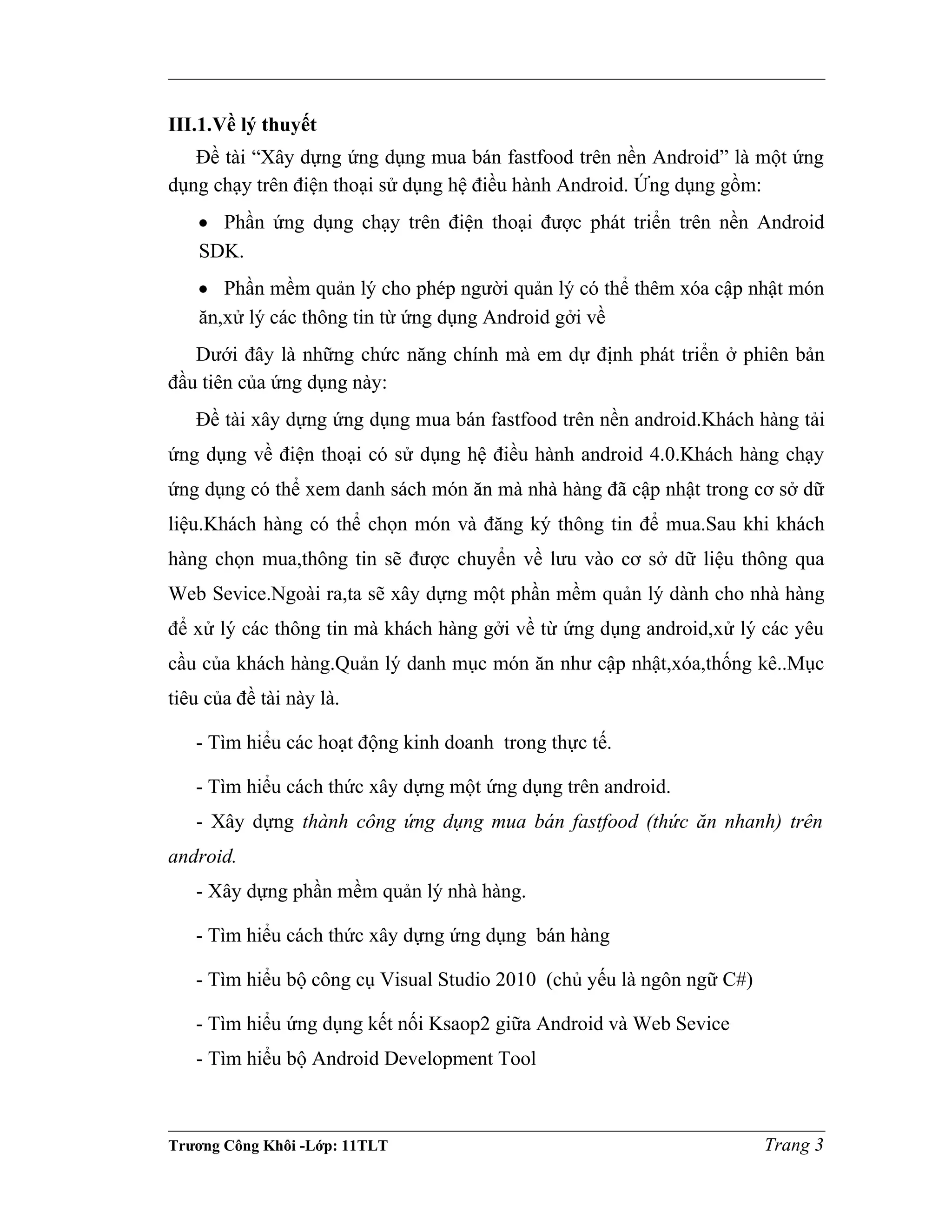 III.1.Về lý thuyết
Đề tài “Xây dựng ứng dụng mua bán fastfood trên nền Android” là một ứng
dụng chạy trên điện thoại sử dụng hệ điều hành Android. Ứng dụng gồm:
• Phần ứng dụng chạy trên điện thoại được phát triển trên nền Android
SDK.
• Phần mềm quản lý cho phép người quản lý có thể thêm xóa cập nhật món
ăn,xử lý các thông tin từ ứng dụng Android gởi về
Dưới đây là những chức năng chính mà em dự định phát triển ở phiên bản
đầu tiên của ứng dụng này:
Đề tài xây dựng ứng dụng mua bán fastfood trên nền android.Khách hàng tải
ứng dụng về điện thoại có sử dụng hệ điều hành android 4.0.Khách hàng chạy
ứng dụng có thể xem danh sách món ăn mà nhà hàng đã cập nhật trong cơ sở dữ
liệu.Khách hàng có thể chọn món và đăng ký thông tin để mua.Sau khi khách
hàng chọn mua,thông tin sẽ được chuyển về lưu vào cơ sở dữ liệu thông qua
Web Sevice.Ngoài ra,ta sẽ xây dựng một phần mềm quản lý dành cho nhà hàng
để xử lý các thông tin mà khách hàng gởi về từ ứng dụng android,xử lý các yêu
cầu của khách hàng.Quản lý danh mục món ăn như cập nhật,xóa,thống kê..Mục
tiêu của đề tài này là.
- Tìm hiểu các hoạt động kinh doanh trong thực tế.
- Tìm hiểu cách thức xây dựng một ứng dụng trên android.
- Xây dựng thành công ứng dụng mua bán fastfood (thức ăn nhanh) trên
android.
- Xây dựng phần mềm quản lý nhà hàng.
- Tìm hiểu cách thức xây dựng ứng dụng bán hàng
- Tìm hiểu bộ công cụ Visual Studio 2010 (chủ yếu là ngôn ngữ C#)
- Tìm hiểu ứng dụng kết nối Ksaop2 giữa Android và Web Sevice
- Tìm hiểu bộ Android Development Tool
Trương Công Khôi -Lớp: 11TLT Trang 3
 