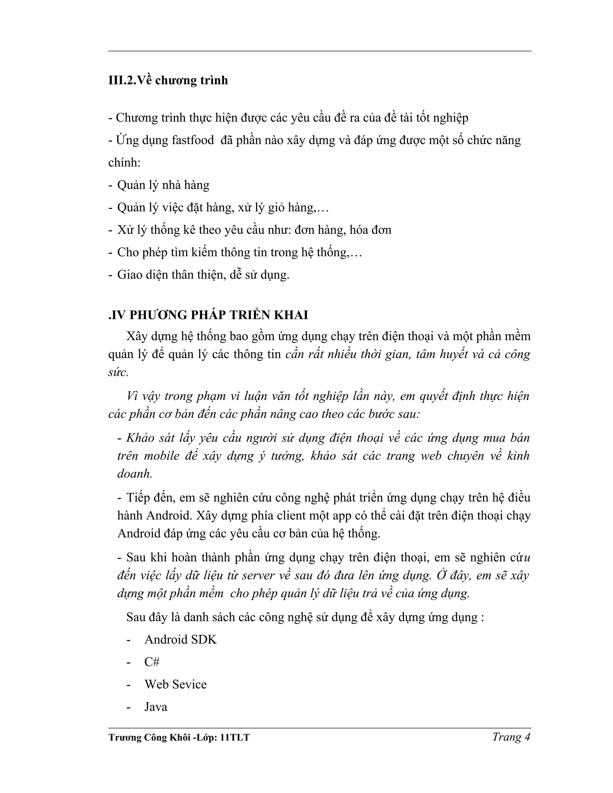 III.2.Về chương trình
- Chương trình thực hiện được các yêu cầu đề ra của đề tài tốt nghiệp
- Ứng dụng fastfood đã phần nào xây dựng và đáp ứng được một số chức năng
chính:
- Quản lý nhà hàng
- Quản lý việc đặt hàng, xử lý giỏ hàng,…
- Xử lý thống kê theo yêu cầu như: đơn hàng, hóa đơn
- Cho phép tìm kiếm thông tin trong hệ thống,…
- Giao diện thân thiện, dễ sử dụng.
.IV PHƯƠNG PHÁP TRIỂN KHAI
Xây dựng hệ thống bao gồm ứng dụng chạy trên điện thoại và một phần mềm
quản lý để quản lý các thông tin cần rất nhiều thời gian, tâm huyết và cả công
sức.
Vì vậy trong phạm vi luận văn tốt nghiệp lần này, em quyết định thực hiện
các phần cơ bản đến các phần nâng cao theo các bước sau:
- Khảo sát lấy yêu cầu người sử dụng điện thoại về các ứng dụng mua bán
trên mobile để xây dựng ý tưởng, khảo sát các trang web chuyên về kinh
doanh.
- Tiếp đến, em sẽ nghiên cứu công nghệ phát triển ứng dụng chạy trên hệ điều
hành Android. Xây dựng phía client một app có thể cài đặt trên điện thoại chạy
Android đáp ứng các yêu cầu cơ bản của hệ thống.
- Sau khi hoàn thành phần ứng dụng chạy trên điện thoại, em sẽ nghiên cứu
đến việc lấy dữ liệu từ server về sau đó đưa lên ứng dụng. Ở đây, em sẽ xây
dựng một phần mềm cho phép quản lý dữ liệu trả về của ứng dụng.
Sau đây là danh sách các công nghệ sử dụng để xây dựng ứng dụng :
- Android SDK
- C#
- Web Sevice
- Java
Trương Công Khôi -Lớp: 11TLT Trang 4
 