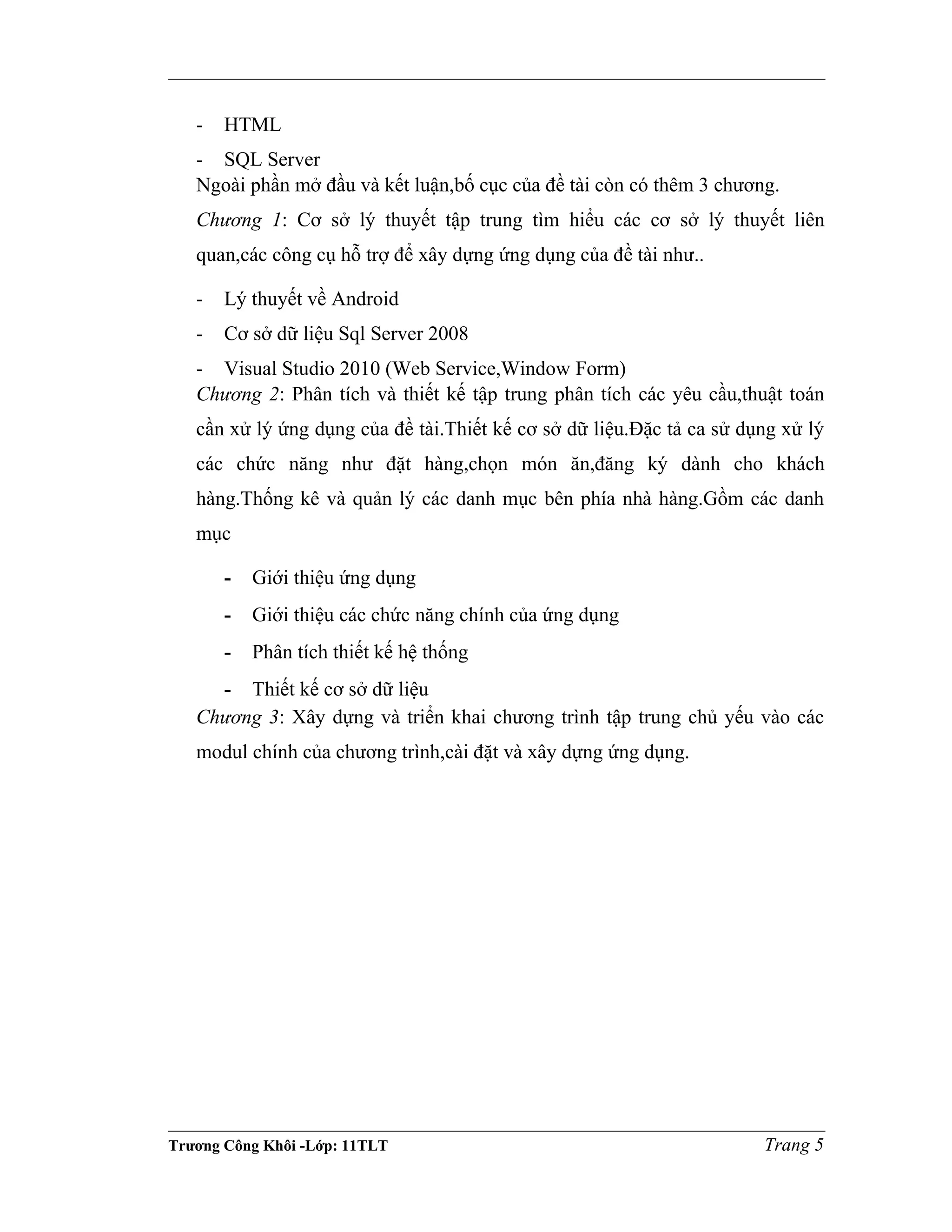 - HTML
- SQL Server
Ngoài phần mở đầu và kết luận,bố cục của đề tài còn có thêm 3 chương.
Chương 1: Cơ sở lý thuyết tập trung tìm hiểu các cơ sở lý thuyết liên
quan,các công cụ hỗ trợ để xây dựng ứng dụng của đề tài như..
- Lý thuyết về Android
- Cơ sở dữ liệu Sql Server 2008
- Visual Studio 2010 (Web Service,Window Form)
Chương 2: Phân tích và thiết kế tập trung phân tích các yêu cầu,thuật toán
cần xử lý ứng dụng của đề tài.Thiết kế cơ sở dữ liệu.Đặc tả ca sử dụng xử lý
các chức năng như đặt hàng,chọn món ăn,đăng ký dành cho khách
hàng.Thống kê và quản lý các danh mục bên phía nhà hàng.Gồm các danh
mục
- Giới thiệu ứng dụng
- Giới thiệu các chức năng chính của ứng dụng
- Phân tích thiết kế hệ thống
- Thiết kế cơ sở dữ liệu
Chương 3: Xây dựng và triển khai chương trình tập trung chủ yếu vào các
modul chính của chương trình,cài đặt và xây dựng ứng dụng.
Trương Công Khôi -Lớp: 11TLT Trang 5
 