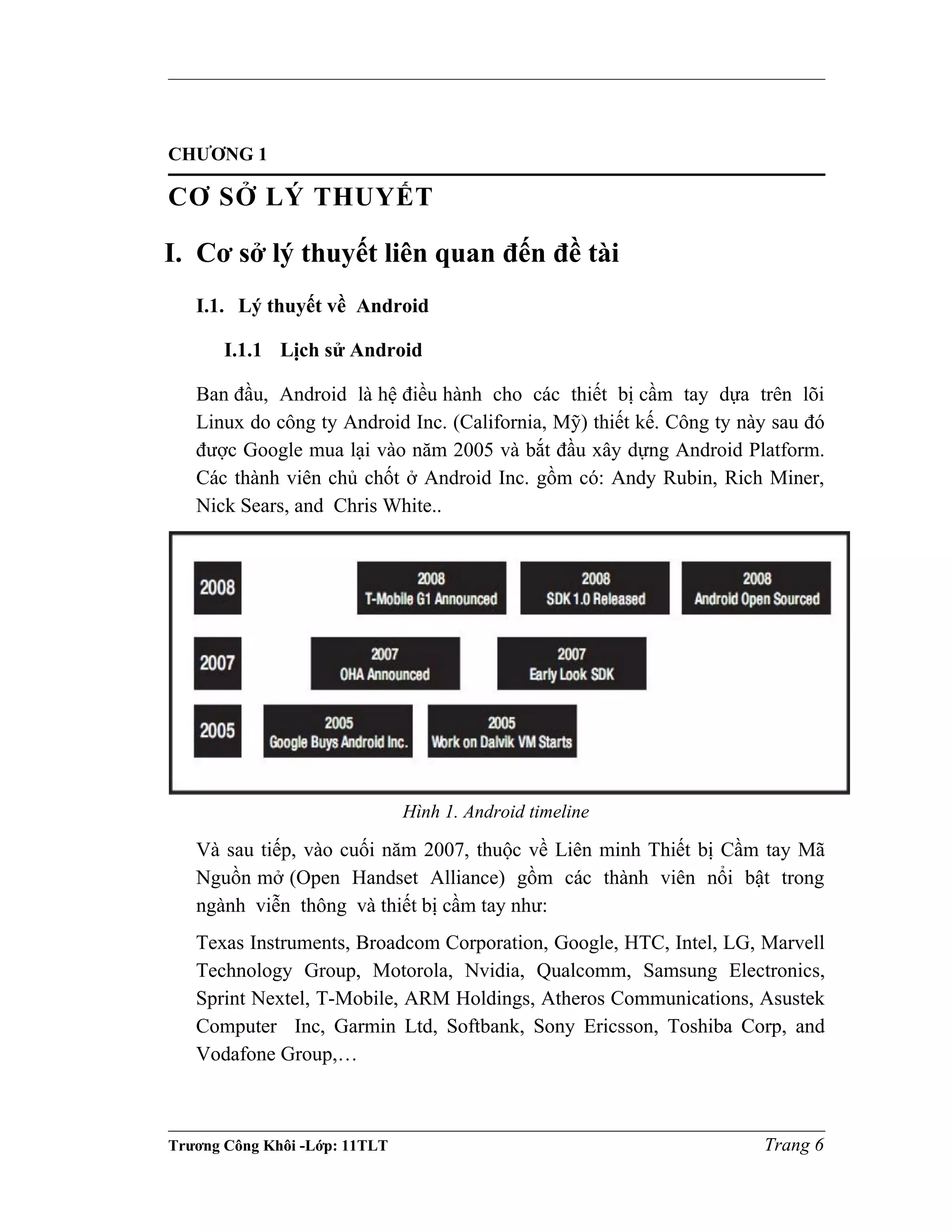 CHƯƠNG 1
CƠ SỞ LÝ THUYẾT
I. Cơ sở lý thuyết liên quan đến đề tài
I.1. Lý thuyết về Android
I.1.1 Lịch sử Android
Ban đầu, Android là hệ điều hành cho các thiết bị cầm tay dựa trên lõi
Linux do công ty Android Inc. (California, Mỹ) thiết kế. Công ty này sau đó
được Google mua lại vào năm 2005 và bắt đầu xây dựng Android Platform.
Các thành viên chủ chốt ở Android Inc. gồm có: Andy Rubin, Rich Miner,
Nick Sears, and Chris White..
Hình 1. Android timeline
Và sau tiếp, vào cuối năm 2007, thuộc về Liên minh Thiết bị Cầm tay Mã
Nguồn mở (Open Handset Alliance) gồm các thành viên nổi bật trong
ngành viễn thông và thiết bị cầm tay như:
Texas Instruments, Broadcom Corporation, Google, HTC, Intel, LG, Marvell
Technology Group, Motorola, Nvidia, Qualcomm, Samsung Electronics,
Sprint Nextel, T-Mobile, ARM Holdings, Atheros Communications, Asustek
Computer Inc, Garmin Ltd, Softbank, Sony Ericsson, Toshiba Corp, and
Vodafone Group,…
Trương Công Khôi -Lớp: 11TLT Trang 6
 