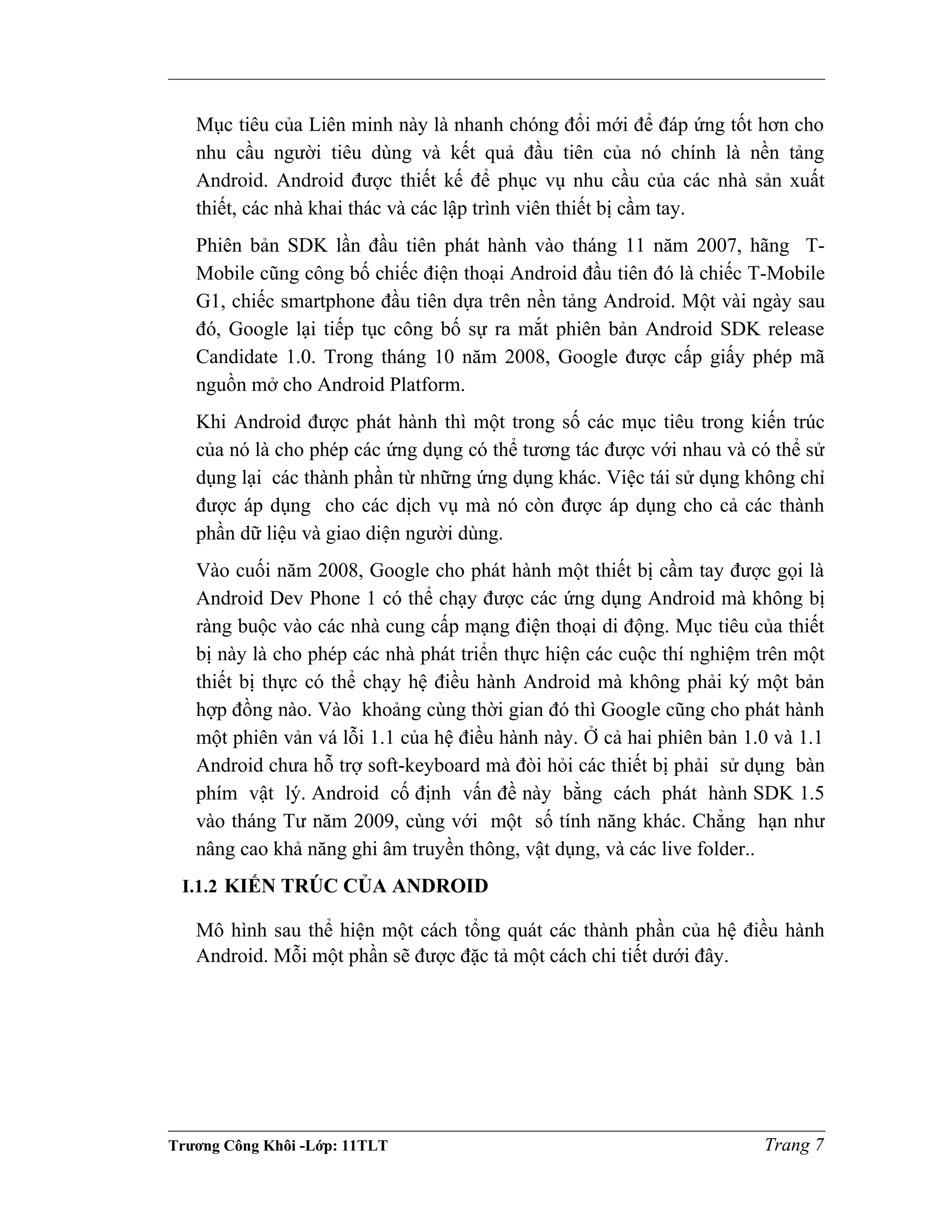 Mục tiêu của Liên minh này là nhanh chóng đổi mới để đáp ứng tốt hơn cho
nhu cầu người tiêu dùng và kết quả đầu tiên của nó chính là nền tảng
Android. Android được thiết kế để phục vụ nhu cầu của các nhà sản xuất
thiết, các nhà khai thác và các lập trình viên thiết bị cầm tay.
Phiên bản SDK lần đầu tiên phát hành vào tháng 11 năm 2007, hãng T-
Mobile cũng công bố chiếc điện thoại Android đầu tiên đó là chiếc T-Mobile
G1, chiếc smartphone đầu tiên dựa trên nền tảng Android. Một vài ngày sau
đó, Google lại tiếp tục công bố sự ra mắt phiên bản Android SDK release
Candidate 1.0. Trong tháng 10 năm 2008, Google được cấp giấy phép mã
nguồn mở cho Android Platform.
Khi Android được phát hành thì một trong số các mục tiêu trong kiến trúc
của nó là cho phép các ứng dụng có thể tương tác được với nhau và có thể sử
dụng lại các thành phần từ những ứng dụng khác. Việc tái sử dụng không chỉ
được áp dụng cho các dịch vụ mà nó còn được áp dụng cho cả các thành
phần dữ liệu và giao diện người dùng.
Vào cuối năm 2008, Google cho phát hành một thiết bị cầm tay được gọi là
Android Dev Phone 1 có thể chạy được các ứng dụng Android mà không bị
ràng buộc vào các nhà cung cấp mạng điện thoại di động. Mục tiêu của thiết
bị này là cho phép các nhà phát triển thực hiện các cuộc thí nghiệm trên một
thiết bị thực có thể chạy hệ điều hành Android mà không phải ký một bản
hợp đồng nào. Vào khoảng cùng thời gian đó thì Google cũng cho phát hành
một phiên vản vá lỗi 1.1 của hệ điều hành này. Ở cả hai phiên bản 1.0 và 1.1
Android chưa hỗ trợ soft-keyboard mà đòi hỏi các thiết bị phải sử dụng bàn
phím vật lý. Android cố định vấn đề này bằng cách phát hành SDK 1.5
vào tháng Tư năm 2009, cùng với một số tính năng khác. Chẳng hạn như
nâng cao khả năng ghi âm truyền thông, vật dụng, và các live folder..
I.1.2 KIẾN TRÚC CỦA ANDROID
Mô hình sau thể hiện một cách tổng quát các thành phần của hệ điều hành
Android. Mỗi một phần sẽ được đặc tả một cách chi tiết dưới đây.
Trương Công Khôi -Lớp: 11TLT Trang 7
 