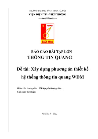 Thiết kế và mô phỏng hệ thống WDM Page 1
TRƯỜNG ĐẠI HỌC BÁCH KHOA HÀ NỘI
VIỆN ĐIỆN TỬ - VIỄN THÔNG
----------
BÁO CÁO BÀI TẬP LỚN
THÔNG TIN QUANG
Đề tài: Xây dựng phương án thiết kế
hệ thống thông tin quang WDM
Giáo viên hướng dẫn: TS Nguyễn Hoàng Hải.
Sinh viên thực hiện:
Hà Nội, 5 - 2013
 