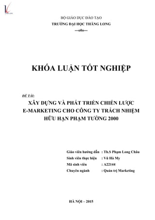 BỘ GIÁO DỤC ĐÀO TẠO
TRƯỜNG ĐẠI HỌC THĂNG LONG
---o0o---
KHÓA LUẬN TỐT NGHIỆP
ĐỀ TÀI:
XÂY DỰNG VÀ PHÁT TRIỂN CHIẾN LƯỢC
E-MARKETING CHO CÔNG TY TRÁCH NHIỆM
HỮU HẠN PHẠM TƯỜNG 2000
Giáo viên hướng dẫn : Th.S Phạm Long Châu
Sinh viên thực hiện : Vũ Hà My
Mã sinh viên : A22144
Chuyên ngành : Quản trị Marketing
HÀ NỘI – 2015
 