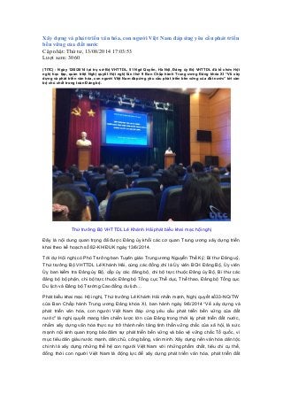 Xây dựng và phát triển văn hóa, con người Việt Nam đáp ứng yêu cầu phát triển 
bền vững của đất nước 
Cập nhật: Thứ tư, 13/08/2014 17:03:53 
Lượt xem: 3060 
(TITC) - Ngày 12/8/2014 tại trụ sở Bộ VHTTDL, 51 Ngô Quyền, Hà Nội, Đảng ủy Bộ VHTTDL đã tổ chức Hội 
nghị học tập, quán triệt Nghị quyết Hội nghị lần thứ 9 Ban Chấp hành Trung ương Đảng khóa XI “Về xây 
dựng và phát triển văn hóa, con người Việt Nam đáp ứng yêu cầu phát triển bền vững của đất nước” tới cán 
bộ chủ chốt trong toàn Đảng bộ. 
Thứ trưởng Bộ VHTTDL Lê Khánh Hải phát biểu khai mạc hội nghị 
Đây là nội dung quan trọng đã được Đảng ủy khối các cơ quan Trung ương xây dựng triển 
khai theo kế hoạch số 82-KH/ĐUK ngày 13/6/2014. 
Tới dự Hội nghị có Phó Trưởng ban Tuyên giáo Trung ương Nguyễn Thế Kỷ; Bí thư Đảng uỷ, 
Thứ trưởng Bộ VHTTDL Lê Khánh Hải, cùng các đồng chí là Ủy viên BCH Đảng Bộ, Ủy viên 
Ủy ban kiểm tra Đảng ủy Bộ, cấp ủy các đảng bộ, chi bộ trực thuộc Đảng ủy Bộ, Bí thư các 
đảng bộ bộ phận, chi bộ trực thuộc Đảng bộ Tổng cục Thể dục, Thể thao, Đảng bộ Tổng cục 
Du lịch và Đảng bộ Trường Cao đẳng du lịch… 
Phát biểu khai mạc Hội nghị, Thứ trưởng Lê Khánh Hải nhấn mạnh, Nghị quyết số33-NQ/TW 
của Ban Chấp hành Trung ương Đảng khóa XI, ban hành ngày 9/6/2014 “Về xây dựng và 
phát triển văn hóa, con người Việt Nam đáp ứng yêu cầu phát triển bền vững của đất 
nước" là nghị quyết mang tầm chiến lược lớn của Đảng trong thời kỳ phát triển đất nước, 
nhằm xây dựng văn hóa thực sự trở thành nền tảng tinh thần vững chắc của xã hội, là sức 
mạnh nội sinh quan trọng bảo đảm sự phát triển bền vững và bảo vệ vững chắc Tổ quốc, vì 
mục tiêu dân giàu nước mạnh, dân chủ, công bằng, văn minh. Xây dựng nền văn hóa dân tộc 
chính là xây dựng những thế hệ con người Việt Nam với những phẩm chất, tiêu chí cụ thể, 
đồng thời con người Việt Nam là động lực để xây dựng phát triển văn hóa, phát triển đất 
 