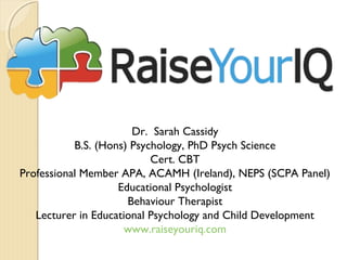 Dr. Sarah Cassidy
B.S. (Hons) Psychology, PhD Psych Science
Cert. CBT
Professional Member APA, ACAMH (Ireland), NEPS (SCPA Panel)
Educational Psychologist
Behaviour Therapist
Lecturer in Educational Psychology and Child Development
www.raiseyouriq.com
 