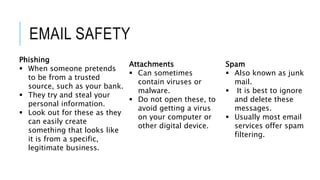 EMAIL SAFETY
Phishing
 When someone pretends
to be from a trusted
source, such as your bank.
 They try and steal your
personal information.
 Look out for these as they
can easily create
something that looks like
it is from a specific,
legitimate business.
Attachments
 Can sometimes
contain viruses or
malware.
 Do not open these, to
avoid getting a virus
on your computer or
other digital device.
Spam
 Also known as junk
mail.
 It is best to ignore
and delete these
messages.
 Usually most email
services offer spam
filtering.
 