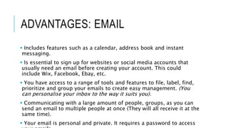 ADVANTAGES: EMAIL
 Includes features such as a calendar, address book and instant
messaging.
 Is essential to sign up for websites or social media accounts that
usually need an email before creating your account. This could
include Wix, Facebook, Ebay, etc.
 You have access to a range of tools and features to file, label, find,
prioritize and group your emails to create easy management. (You
can personalise your inbox to the way it suits you).
 Communicating with a large amount of people, groups, as you can
send an email to multiple people at once (They will all receive it at the
same time).
 Your email is personal and private. It requires a password to access
 