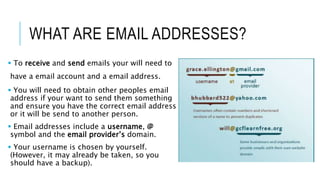 WHAT ARE EMAIL ADDRESSES?
 To receive and send emails your will need to
have a email account and a email address.
 You will need to obtain other peoples email
address if your want to send them something
and ensure you have the correct email address
or it will be send to another person.
 Email addresses include a username, @
symbol and the email provider’s domain.
 Your username is chosen by yourself.
(However, it may already be taken, so you
should have a backup).
 