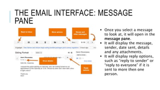 THE EMAIL INTERFACE: MESSAGE
PANE
 Once you select a message
to look at, it will open in the
message pane.
 It will display the message,
sender, date sent, details
and any attachments.
 It will display reply options,
such as “reply to sender” or
“reply to everyone” if it is
sent to more then one
person.
 