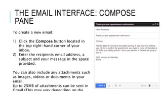 THE EMAIL INTERFACE: COMPOSE
PANE
To create a new email:
1) Click the Compose button located in
the top right-hand corner of your
inbox.
2) Enter the recipients email address, a
subject and your message in the space
provided.
You can also include any attachments such
as images, videos or documents in your
email.
Up to 25MB of attachments can be sent in
 