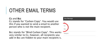 OTHER EMAIL TERMS
Cc and Bcc
Cc stands for “Carbon Copy”. You would use
this if you wanted to send a email to another
person who is not the main recipient.
Bcc stands for “Blind Carbon Copy”. This works
very similar to Cc, however, all recipients you
add in Bcc are hidden to your main recipient/s.
 