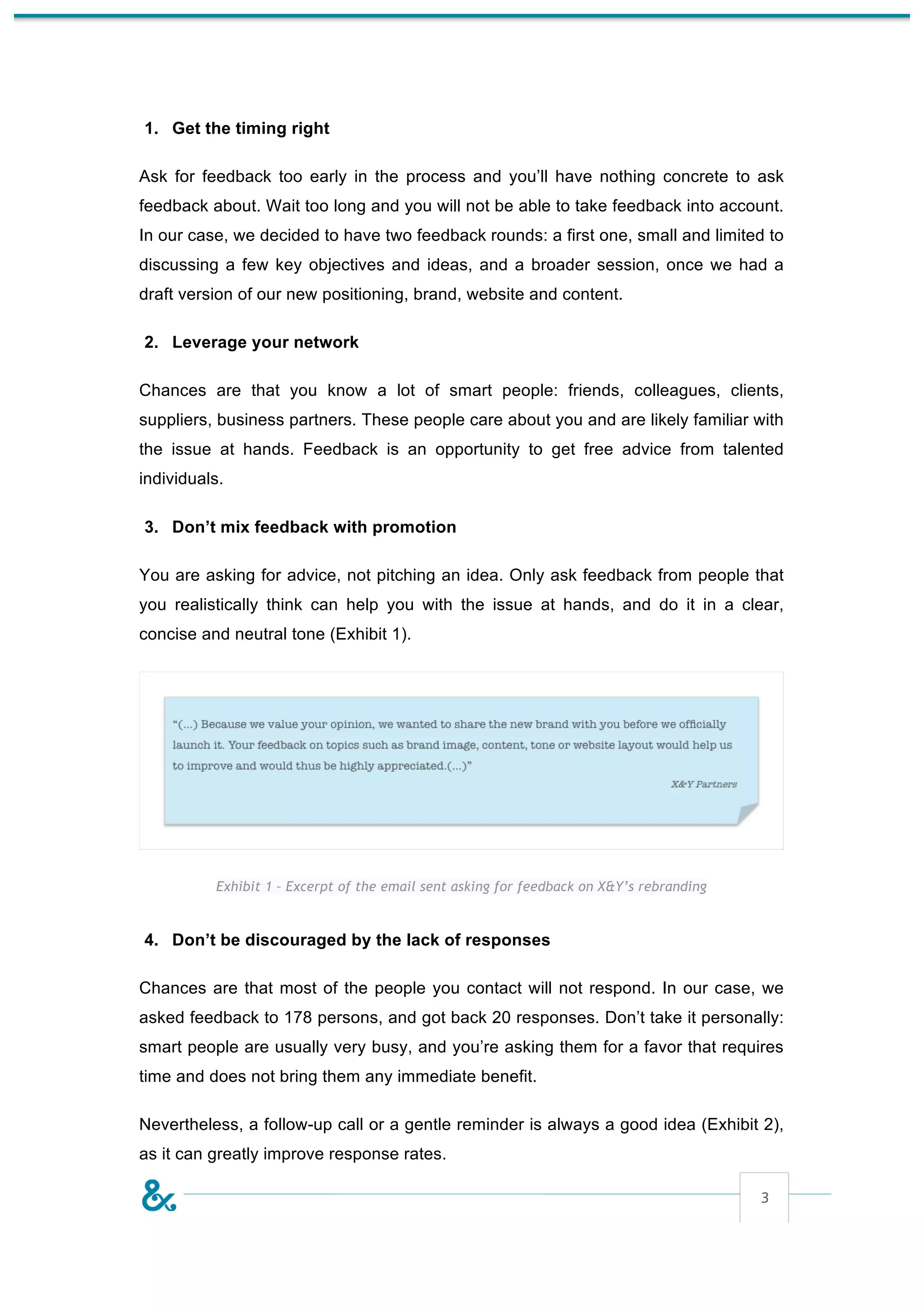 1. Get the timing right

Ask for feedback too early in the process and you’ll have nothing concrete to ask
feedback about. Wait too long and you will not be able to take feedback into account.
In our case, we decided to have two feedback rounds: a first one, small and limited to
discussing a few key objectives and ideas, and a broader session, once we had a
draft version of our new positioning, brand, website and content.

2. Leverage your network

Chances are that you know a lot of smart people: friends, colleagues, clients,
suppliers, business partners. These people care about you and are likely familiar with
the issue at hands. Feedback is an opportunity to get free advice from talented
individuals.

3. Don’t mix feedback with promotion

You are asking for advice, not pitching an idea. Only ask feedback from people that
you realistically think can help you with the issue at hands, and do it in a clear,
concise and neutral tone (Exhibit 1).




          Exhibit 1 – Excerpt of the email sent asking for feedback on X&Y’s rebranding


4. Don’t be discouraged by the lack of responses

Chances are that most of the people you contact will not respond. In our case, we
asked feedback to 178 persons, and got back 20 responses. Don’t take it personally:
smart people are usually very busy, and you’re asking them for a favor that requires
time and does not bring them any immediate benefit.

Nevertheless, a follow-up call or a gentle reminder is always a good idea (Exhibit 2),
as it can greatly improve response rates.

                                                                                          3
 