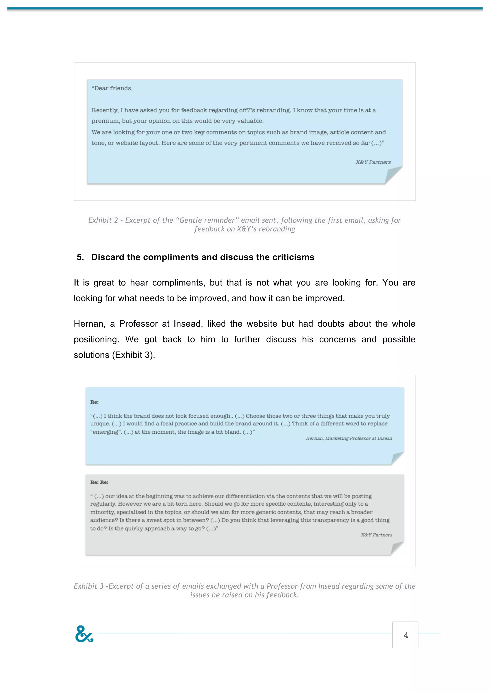 Exhibit 2 – Excerpt of the “Gentle reminder” email sent, following the first email, asking for
                                    feedback on X&Y’s rebranding


5. Discard the compliments and discuss the criticisms

It is great to hear compliments, but that is not what you are looking for. You are
looking for what needs to be improved, and how it can be improved.

Hernan, a Professor at Insead, liked the website but had doubts about the whole
positioning. We got back to him to further discuss his concerns and possible
solutions (Exhibit 3).




Exhibit 3 –Excerpt of a series of emails exchanged with a Professor from Insead regarding some of the
                                    issues he raised on his feedback.




                                                                                                     4
 