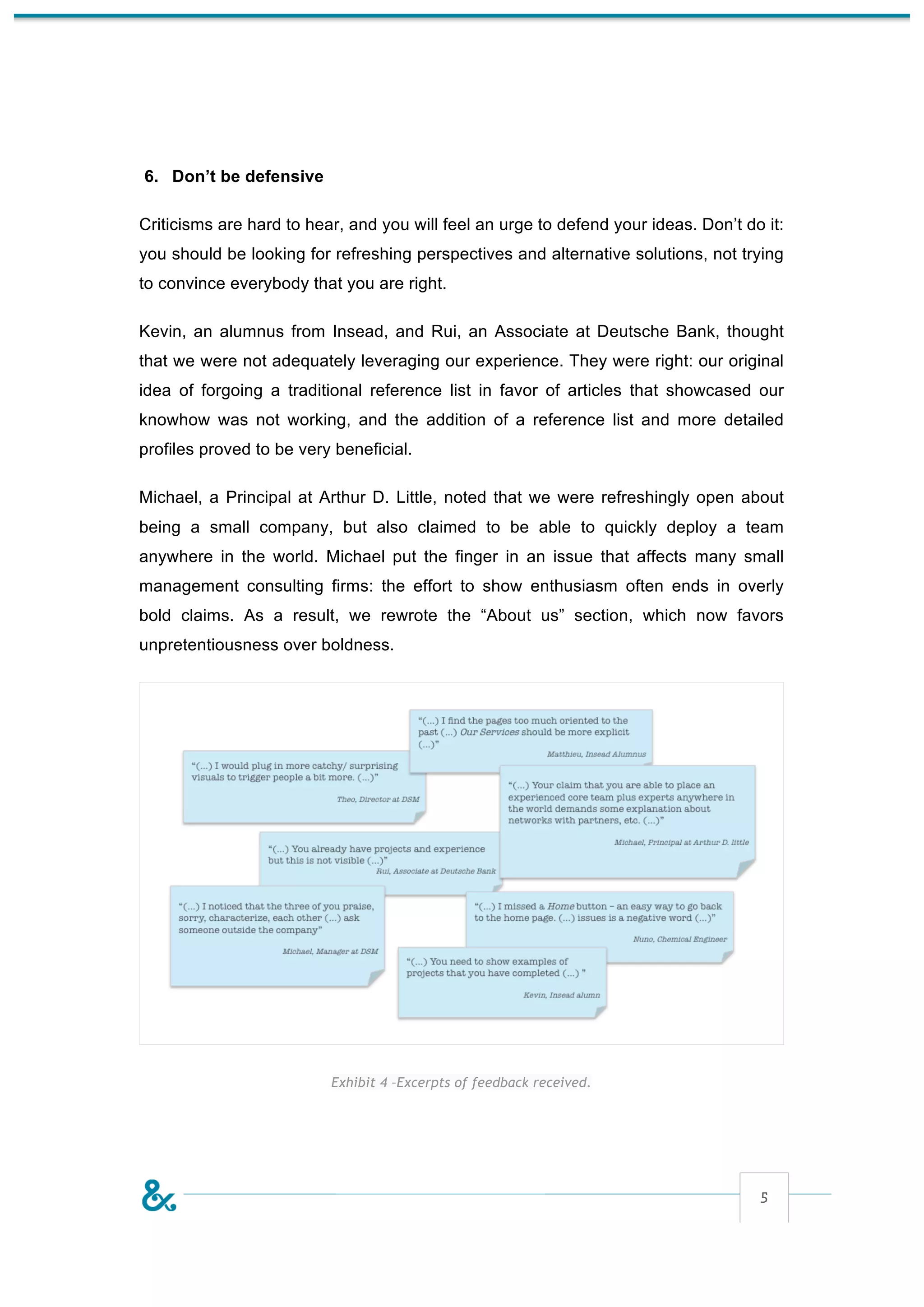 6. Don’t be defensive

Criticisms are hard to hear, and you will feel an urge to defend your ideas. Don’t do it:
you should be looking for refreshing perspectives and alternative solutions, not trying
to convince everybody that you are right.

Kevin, an alumnus from Insead, and Rui, an Associate at Deutsche Bank, thought
that we were not adequately leveraging our experience. They were right: our original
idea of forgoing a traditional reference list in favor of articles that showcased our
knowhow was not working, and the addition of a reference list and more detailed
profiles proved to be very beneficial.

Michael, a Principal at Arthur D. Little, noted that we were refreshingly open about
being a small company, but also claimed to be able to quickly deploy a team
anywhere in the world. Michael put the finger in an issue that affects many small
management consulting firms: the effort to show enthusiasm often ends in overly
bold claims. As a result, we rewrote the “About us” section, which now favors
unpretentiousness over boldness.




                          Exhibit 4 –Excerpts of feedback received.




                                                                                     5
 