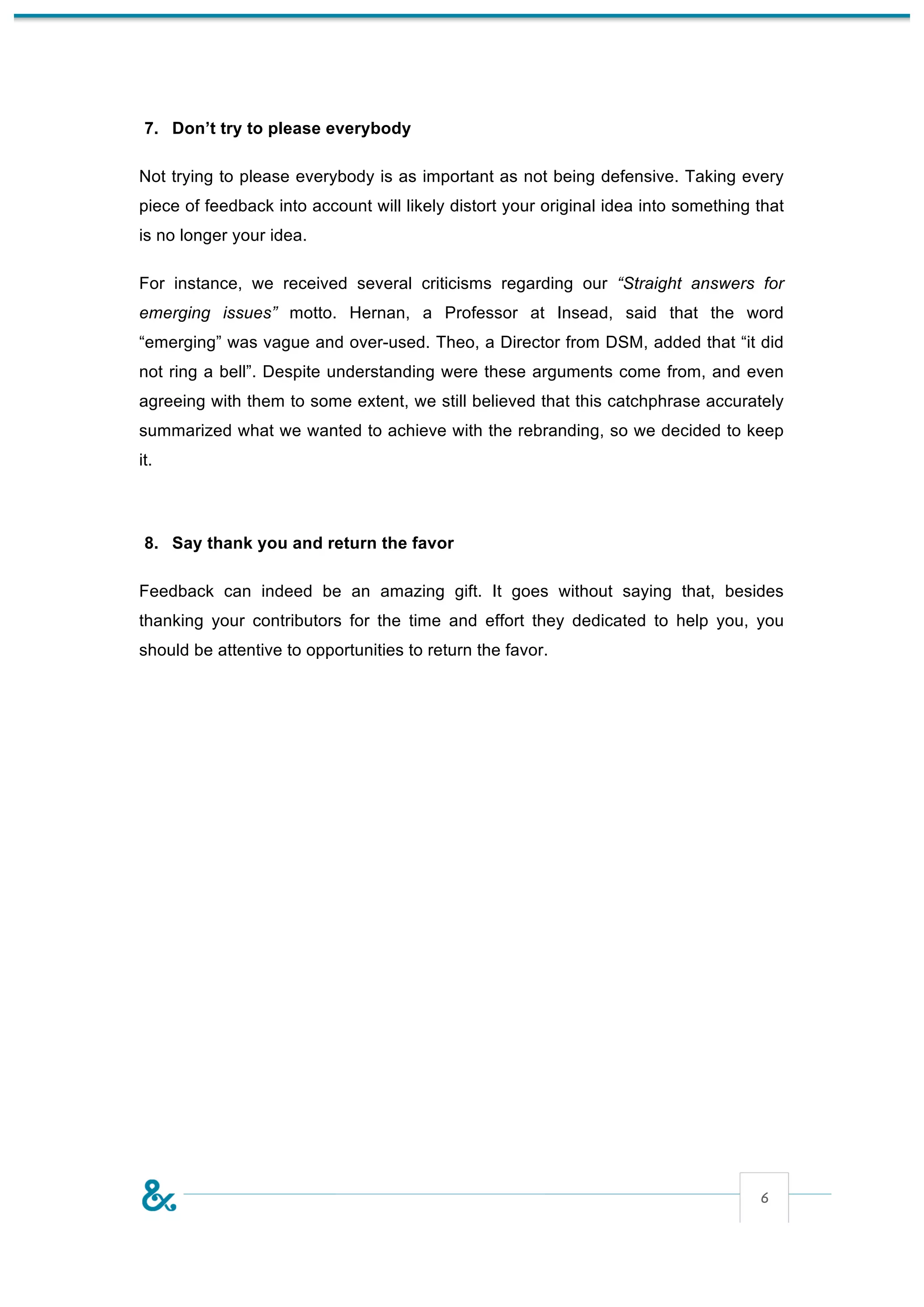 7. Don’t try to please everybody

Not trying to please everybody is as important as not being defensive. Taking every
piece of feedback into account will likely distort your original idea into something that
is no longer your idea.

For instance, we received several criticisms regarding our “Straight answers for
emerging issues” motto. Hernan, a Professor at Insead, said that the word
“emerging” was vague and over-used. Theo, a Director from DSM, added that “it did
not ring a bell”. Despite understanding were these arguments come from, and even
agreeing with them to some extent, we still believed that this catchphrase accurately
summarized what we wanted to achieve with the rebranding, so we decided to keep
it.



 8. Say thank you and return the favor

Feedback can indeed be an amazing gift. It goes without saying that, besides
thanking your contributors for the time and effort they dedicated to help you, you
should be attentive to opportunities to return the favor.




                                                                                     6
 
