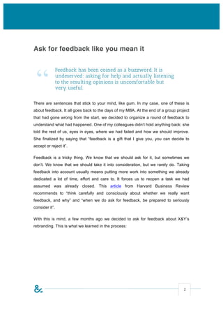 Ask for feedback like you mean it




 “
                Feedback has been coined as a buzzword. It is
                undeserved: asking for help and actually listening
                to the resulting opinions is uncomfortable but
                very useful.

There are sentences that stick to your mind, like gum. In my case, one of these is
about feedback. It all goes back to the days of my MBA. At the end of a group project
that had gone wrong from the start, we decided to organize a round of feedback to
understand what had happened. One of my colleagues didn’t hold anything back: she
told the rest of us, eyes in eyes, where we had failed and how we should improve.
She finalized by saying that “feedback is a gift that I give you, you can decide to
accept or reject it”.

Feedback is a tricky thing. We know that we should ask for it, but sometimes we
don’t. We know that we should take it into consideration, but we rarely do. Taking
feedback into account usually means putting more work into something we already
dedicated a lot of time, effort and care to. It forces us to reopen a task we had
assumed was already closed. This article from Harvard Business Review
recommends to “think carefully and consciously about whether we really want
feedback, and why” and “when we do ask for feedback, be prepared to seriously
consider it”.

With this is mind, a few months ago we decided to ask for feedback about X&Y’s
rebranding. This is what we learned in the process:




                                                                                 2
 