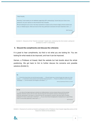 Exhibit 2 – Excerpt of the “Gentle reminder” email sent, following the first email, asking for
                                    feedback on X&Y’s rebranding


5. Discard the compliments and discuss the criticisms

It is great to hear compliments, but that is not what you are looking for. You are
looking for what needs to be improved, and how it can be improved.

Hernan, a Professor at Insead, liked the website but had doubts about the whole
positioning. We got back to him to further discuss his concerns and possible
solutions (Exhibit 3).




Exhibit 3 –Excerpt of a series of emails exchanged with a Professor from Insead regarding some of the
                                    issues he raised on his feedback.




                                                                                                     4
 