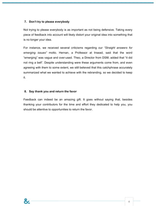7. Don’t try to please everybody

Not trying to please everybody is as important as not being defensive. Taking every
piece of feedback into account will likely distort your original idea into something that
is no longer your idea.

For instance, we received several criticisms regarding our “Straight answers for
emerging issues” motto. Hernan, a Professor at Insead, said that the word
“emerging” was vague and over-used. Theo, a Director from DSM, added that “it did
not ring a bell”. Despite understanding were these arguments come from, and even
agreeing with them to some extent, we still believed that this catchphrase accurately
summarized what we wanted to achieve with the rebranding, so we decided to keep
it.



 8. Say thank you and return the favor

Feedback can indeed be an amazing gift. It goes without saying that, besides
thanking your contributors for the time and effort they dedicated to help you, you
should be attentive to opportunities to return the favor.




                                                                                     6
 