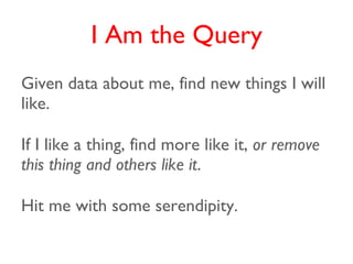 I Am the Query
Given data about me, find new things I will
like.

If I like a thing, find more like it, or remove
this thing and others like it.

Hit me with some serendipity.
 