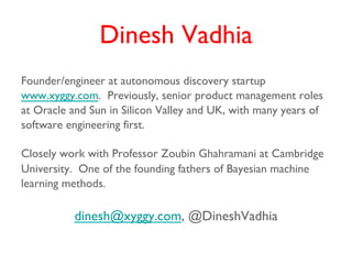 Dinesh Vadhia
Founder/engineer at autonomous discovery startup
www.xyggy.com. Previously, senior product management roles
at Oracle and Sun in Silicon Valley and UK, with many years of
software engineering first.

Closely work with Professor Zoubin Ghahramani at Cambridge
University. One of the founding fathers of Bayesian machine
learning methods.

          dinesh@xyggy.com, @DineshVadhia
 