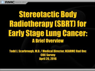 Stereotactic Body
Radiotherapy (SBRT) for
Early Stage Lung Cancer:
A Brief Overview
Todd J. Scarbrough, M.D. / Medical Director, NEARMC Rad Onc
COC Survey
April 26, 2016
 
