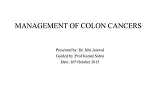 MANAGEMENT OF COLON CANCERS
Presented by: Dr. Isha Jaiswal
Guided by :Prof Kamal Sahni
Date :16th October 2015
 