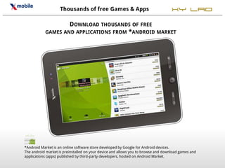 Thousands of free Games & Apps                                 XY LAO
                   DOWNLOAD THOUSANDS OF FREE
           GAMES AND APPLICATIONS FROM *ANDROID MARKET




*Android Market is an online software store developed by Google for Android devices.
The android market is preinstalled on your device and allows you to browse and download games and
applications (apps) published by third-party developers, hosted on Android Market.
 
