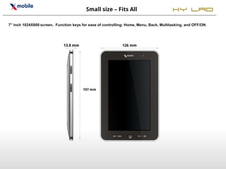 Small size – Fits All                          XY LAO
7’’ inch 1024X600 screen. Function keys for ease of controlling: Home, Menu, Back, Multitasking, and OFF/ON.




                              13.8 mm                         126 mm




                                        197 mm
 