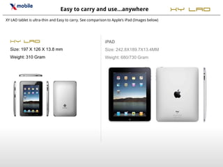 Easy to carry and use…anywhere                                 XY Lao
XY LAO tablet is ultra-thin and Easy to carry. See comparison to Apple’s iPad (Images below)




  XY LAO                                                   iPAD
  Size: 197 X 126 X 13.8 mm                                Size: 242.8X189.7X13.4MM
  Weight: 310 Gram                                         Weight: 680/730 Gram
 
