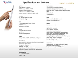 Specifications and Features                                                   XY LAO
System:                                                  Call functions
Freescale IMX51, 800 MHZ                                 3G UMTS/HSPA (850/1900/2100MHz)
DDR Memory ： 128X4 = 512MB                               GSM/GPRS/EDGE (850/900/1800/1900 MHz)
Operating system: Android 2.2                            Hands Free Calls:: Achieved through the touch screen
Built-in storage: e-MMC Flash, 8GB                       menu
External memory: T-Flash card, (up to 32GB)              Bluetooth call
                                                         3.5 Headset call
Wireless
3G: WCDMAEVDOTDSCDMA                                   Audio
WI-FI（802.11 b/g)                                        Power Amplifier: CODOEC+Class D
                                                         Speaker: Built-in double 2030
LCD
7” inch. Capacity Multi Touch Screen                     Camera
16:9 Widescreen                                          Front camera: 1.3 MP
Resolution: 1024 x 600
                                                         Applications Software
Sensor                                                   Virtual QWERTY keyboard
Gravity Acceleration Sensor                              Multimedia: Video, Audio, E-book
Light Sensor
                                                         Online: Internet browsing, High-Definition Video,
Virtual QWERTY keyboard                                  Online music and reading, Social Networks, Maps,
                                                         Real-time Communication, Internet tools.

Power                                                    Gaming: Integrated applications, online Flash games

Battery: 4200mAh, 3.7V. 15.5Wh, Lithium Polymer          Online Video: Flash 10.1 (Youtube)
                                                         Business: Office, Read and edit document format with
                                                         Word/Excel/PPT, e-mail.
Connections
System Interface 30pin (USB Connection, HDMI, Charger)
                                                         Accessories
Headphone: 3.5mm stereo
                                                         Expansion slot , USB cable, HDMI cable, Charger,
Microphone：Supports                                      Earphones（Separated MIC）
Bluetooth: V2.1+ EDR                                     Supports external keyboard, GPS, mouse
Supports external keyboard (optional)
RGB Lights: To realize 5 direction into 1 key function

Size and Weight
Size：197X126X13.8MM
Weight：310g
 