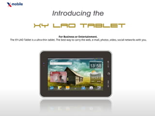 XY Lao Tablet
                                            For Business or Entertainment.
The XY-LAO Tablet is a ultra-thin tablet. The best way to carry the web, e-mail, photos ,video, social networks with you.
 