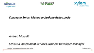 

Convegno Smart Meter: evoluzione della specie 7 ottobre 2021
Convegno Smart Meter: evoluzione della specie
Andrea Morselli
Sensus & Assessment Services Business Developer Manager
 